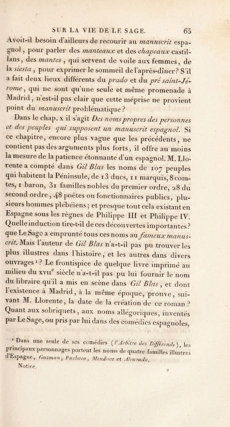 Avoit-il besoin d ailleurs de recourir au manuscrit espa- gnol , pour parler des manteaux et des chapeaux castil* lans, des mantes , qui servent de voile aux femmes, de la siesta , pour exprimer le sommeil de l’après-dîner? S’il a fait deux lieux différents du prado et du pré saint-Jé- 1&lt;ome, qui ne sont qu une seule et même promenade à Madiici, n est-il pas clair que cette méprisé ne provient point du manuscrit problématique ? Dans le cliap. x il s agit Des noms propres des personnes et des peuples qui supposent un manuscrit espagnol. Si ce chapitre, encore plus vague que les précédents, ne contient pas des arguments plus forts, il offre au moins la mesure de la patience étonnante d’un espagnol. M. Llo- rente a compte dans Gil Blas les noms de 107 peuples qui habitent la Péninsule, de 13 ducs, 11 marquis, 8 com- tes, 1 baron, 3i familles nobles du premier ordre, 28 du second ordre , 48 poètes ou fonctionnaires publics, plu- sieurs hommes plébéiens ; et presque tout cela existant en Espagne sous les règnes de Philippe III ët Philippe IV. Quelle induction tire-t-il de ces découvertes importantes ? que Le Sage a emprunté tous ces noms vu. fameux manus* cnt. Mais 1 auteur de Gil Blas n’a-t-il pas pu trouver les plus illustres dans 1 histoire, et les autres dans divers ouvrages1? Le frontispice de quelque livre imprimé au milieu du xvu siècle n a-t-il pas pu lui fournir le nom du libraire qu’il a mis en scène dans Gil Blas , et dont 1 existence à Madrid, à la même époque, prouve, sui- vant M. Llorente, la date de la création de ce roman ? Quant aux sobriquets, aux noms allégoriques, inventés par Le Sage, ou pris par lui dans des comédies espagnoles, * Dans une seule fîe ses comédies ( l'Arbitre des Différends ), les principaux personnages portent les noms de quatre familles illus’tres o Espagne, Guzman, Pacheco , Mendoce et Alyarado. Notice. e