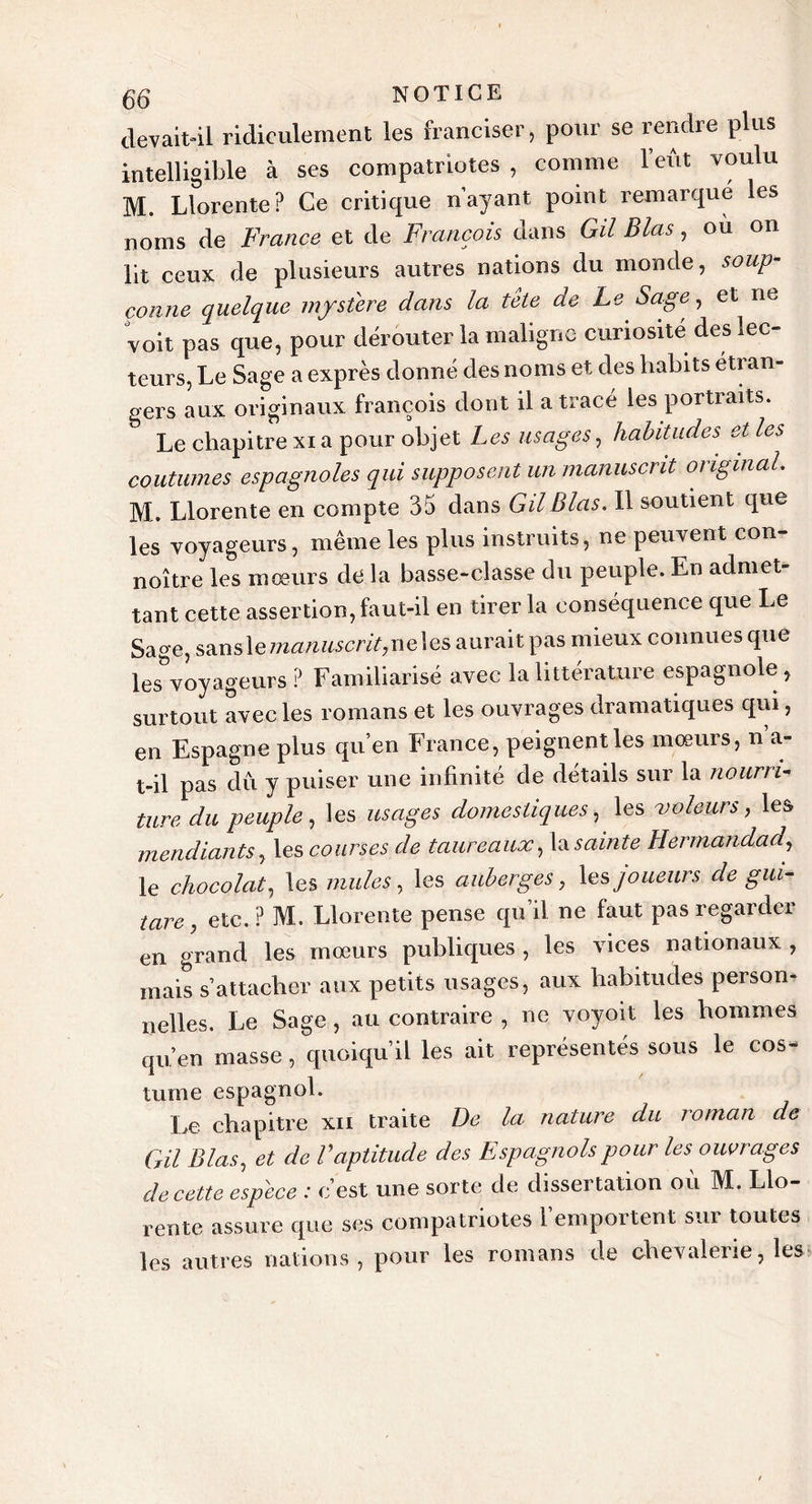 devait-il ridiculement les franciser, pour se rendre plus intelligible à ses compatriotes , comme l’eût voulu M. Llorente ? Ce critique n’ayant point remarqué les noms de France et de François dans GU Blas, ou on lit ceux de plusieurs autres nations du monde, soup- çonne quelque mystère dans la tête de Le Sagey et ne voit pas que, pour dérouter la maligne curiosité des lec- teurs, Le Sage a exprès donné des noms et des habits étran- gers aux originaux françois dont il a tracé les portraits. Le chapitre xia pour objet Les usages, habitudes et les coutumes espagnoles qui supposent un manuscrit original M. Llorente en compte 35 dans GU Blas. Il soutient que les voyageurs, même les plus instruits, ne peuvent con- noître les mœurs de la basse-classe du peuple. En admet- tant cette assertion, faut-il en tirer la conséquence que Le Sage, sans le manuscrit,ne\es aurait pas mieux connues que les voyageurs ? Familiarisé avec la littérature espagnole , surtout avec les romans et les ouvrages dramatiques qui, en Espagne plus qu’en France, peignent les mœurs, n a- t-il pas dû y puiser une infinité de détails sur la nourri- ture du peuple , les usages domestiques, les voleurs, les mendiants y les courses de taureaux y \d sainte Hermandady le chocolat y les mules, les auberges y les joueurs de gui- tare y etc. P M. Llorente pense qu’il ne faut pas regarder en grand les mœurs publiques , les vices nationaux , mais s’attacher aux petits usages, aux habitudes person- nelles. Le Sage, au contraire , ne voyoit les hommes qu’en masse, quoiqu’il les ait représentés sous le cos- tume espagnol. Le chapitre xii traite De la nature du roman de Gil Blasy et de Vaptitude des Espagnols pour les ouvrages de cette espece : c’est une sorte de dissertation où M. Llo- rente assure que ses compatriotes 1 emportent sur toutes les autres nations, pour les romans de chevalerie, les