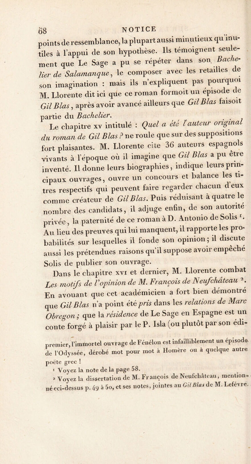 points de ressemblance, la plupart aussi minutieux qu’inu- tiles à l’appui de son hypothèse. Ils témoignent seu e- ment que Le Sage a pu se répéter dans son Bache- lier de Salamanque, le composer avec les retailles de son imagination : mais ils n’expliquent pas pourquoi M. Llorente dit ici que ce roman formoit un épisode de Gil Blas, après avoir avancé ailleurs que GdBlas faisoit partie du Bachelier. Le chapitre xv intitulé : Quel a été ïauteur original du roman de Gil Blas ? ne roule que sur des suppositions fort plaisantes. M. Llorente cite 36 auteurs espagnols vivants à lepoque où il imagine que G# Blas a pu etre inventé. Il donne leurs biographies, indique leurs prin- cipaux ouvrages, ouvre un concours et balance les ti- tres respectifs qui peuvent faire regarder chacun d eux comme créateur de Gil Blas. Puis réduisant à quatre le nombre des candidats, il adjuge enfin, de son autorité privée , la paternité de ce roman à D. Antonio de Sohs b Au lieu des preuves qui lui manquent, il rapporte les pro&lt; habilités sur lesquelles il fonde son opinion ; il discute aussi les prétendues raisons quil suppose avoir empêché Solis de publier son ouvrage. Dans le chapitre xvi et dernier, M. Llorente combat Les motifs de Vopinion de M. François de Neufchâteau 2. En avouant que cet académicien a fort bien démontré que Gil Blas n’a point été pris dans les relations de Marc Obregon; que la résidence de Le Sage en Espagne est un conte forgé à plaisir par le P. Isla (ou plutôt par son édi- premier, l’immortel ouvrage de Fénélon est infailliblement un épisode de l’Odyssée, dérobé mot pour mot à Homère ou a quelque autre poète grec ! 1 Voyez la note de la page 58. 3 Voyez la dissertation de M. François de Neufchâteau, mention- né eci-dessus p. 49 à 5o, et ses notes, jointes au GU Blas de M. Lefèvre.