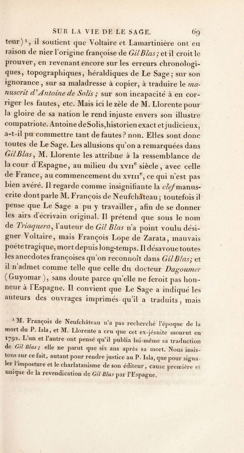 leur)1, il soutient que Voltaire et Lamartinière ont eu raison de nier l’origine françoise de GilBlas; et il croit le prouver, en revenant encore sur les erreurs chronologi- ques, topographiques, héraldiques de Le Sage; sur son ignorance, sur sa maladresse à copier, à traduire le ma- nusent d Antoine de Solis ; sur son incapacité à en cor- riger les fautes, etc. Mais ici le zèle de M. Llorente pour la gloire de sa nation le rend injuste envers son illustre compatriote. Antoine deSolis,historien exact et judicieux, a-t-il pu commettre tant de fautes? non. Elles sont donc toutes de Le Sage. Les allusions qu’on a remarquées dans GilBlas, M. Llorente les attribue à la ressemblance de la cour d Espagne, au milieu du xvne siècle , avec celle de France, au commencement du xvme, ce qui n’est pas bien avéré. Il regarde comme insignifiante la c/ÿmanus- crite dontparle M. François de Neufchâteau; toutefois il pense que Le Sage a pu y travailler, afin de se donner les airs d écrivain original. Il prétend que sous le nom de Trlaquer o, 1 auteur de Gil B las n’a point voulu dési- gner Voltaire, mais François Lope de Zarata, mauvais poète tragique, mort depuis long-temps. Il désavoue toutes les anecdotes françoises qu’on reconnoît dans Gil B las; et il n admet comme telle que celle du docteur Dagoumer (Guyomar ), sans doute parce qu elle ne feroit pas hon- neui à 1 Espagne. Il convient que Le Sage a indiqué les auteurs des ouvrages imprimés qu’il a traduits, mais 1 M. François de Neufchâteau n’a pas recherché l’époque de la mort du P. Isla, et M. Llorente a cru que cet ex-jésuite mourut en T792* Lun et 1 autre ont pensé qu’il publia lui-même sa traduction de Gil B/as ; elle ne parut que six ans après sa mort. Nous insis- tons sur ce fait, autant pour rendre justice au P. Isla, que pour signa- ler l’imposture et le charlatanisme de son éditeur, cause première et unique de la revendication de GilBlas par l’Espagne.