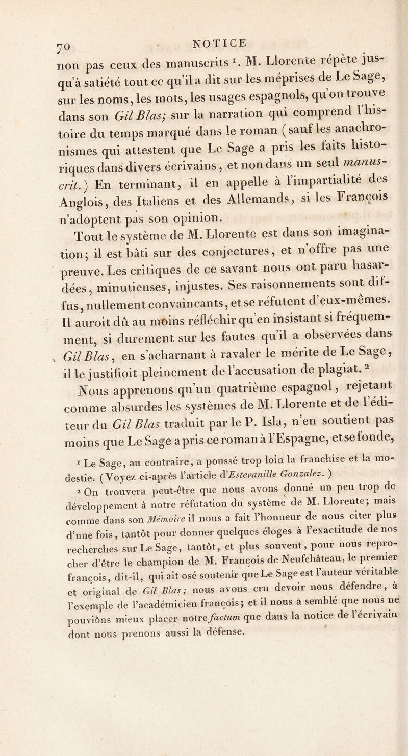 non pas ceux des manuscrits V M. Llorente répète jus- qu’à satiété tout ce qu’il a dit sur les méprises de Le Sage, sur les noms, les mots, les usages espagnols, qu on trouve dans son GilBlas; sur la narration qui comprend l’his- toire du temps marqué dans le roman ( sauf les anachro- nismes qui attestent que Le Sage a pris les faits histo- riques dans divers écrivains, et non dans un seul manus- crit.') En terminant, il en appelle à 1 impartialité des Angiois, des Italiens et des Allemands, si les François n’adoptent pas son opinion. Tout le système de M. Llorente est dans son imagina- tion; il est bâti sur des conjectures, et n’offre pas une preuve. Les critiques de ce savant nous ont paru basai- dées, minutieuses, injustes. Ses raisonnements sont dif- fus, nullement convaincants, et se réfutent d eux-mêmes. Il auroit dû au moins réfléchir qu en insistant si fréquem- ment, si durement sur les fautes qu’il a observées dans GU B las, en s’acharnant à ravaler le mérite de Le Sage, il le justifioit pleinement de l’accusation de plagiat. 2 Nous apprenons qu’un quatrième espagnol, rejetant comme absurdes les systèmes de M. Llorente et de 1 édi- teur du GU Blets traduit par le P. Isla, n’en soutient pas moins que Le Sage a pris ce roman à l’Espagne, et se fonde, 1 Le Sage, au contraire, a poussé trop loin la franchise et la mo- destie. (Voyez ci-après l’article d'Estevanille Gonzalez. ) 2 On trouvera peut-être que nous avons donné un peu trop de développement à notre réfutation du système de M. Llorente; mais comme dans son Mémoire il nous a fait l’honneur de nous citer plus d’une fois , tantôt pour donner quelques éloges à l’exactitude de nos recherches sur Le Sage, tantôt, et plus souvent, pour nous repro- cher d’être le champion de M. François de Neufchâteau, le premier François, dit-il, qui ait osé soutenir que Le Sage est l’auteur véritable et original de G il Blas ; nous avons cru devoir nous défendre, à l’exemple de l’académicien françois; et il nous a semble que nous ne pouvions mieux placer notre factum que dans la notice de l’écrivain dont nous prenons aussi la défense.