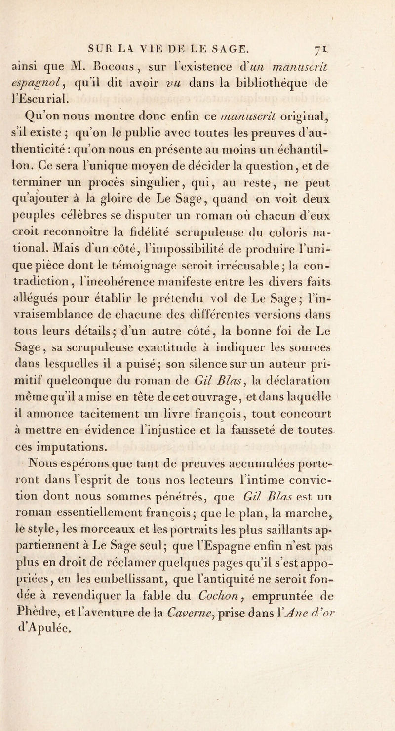 ainsi que M. Bocous , sur 1 existence (X un manuscrit espagnol, qu’il dit avoir 2^^ dans la bibliothèque de l’Escurial. Qu’on nous montre donc enfin ce manuscrit original, s’il existe ; qu’on le publie avec toutes les preuves d’au* thenticité : qu’on nous en présente au moins un échantil- lon. Ce sera l’unique moyen de décider la question, et de terminer un procès singulier, qui, au reste, ne peut qu’ajouter à la gloire de Le Sage, quand on voit deux peuples célèbres se disputer un roman où chacun d eux croit reconnoître la fidélité scrupuleuse du coloris na- tional. Mais dun côté, l’impossibilité de produire l’uni- que pièce dont le témoignage seroit irrécusable; la con- tradiction, l’incohérence manifeste entre les divers faits allégués pour établir le prétendu vol de Le Sage; l’in- vraisemblance de chacune des différentes versions dans tous leurs détails; d’un autre côté, la bonne foi de Le Sage, sa scrupuleuse exactitude à indiquer les sources dans lesquelles il a puisé; son silence sur un auteur pri- mitif quelconque du roman de Gil B las, la déclaration même qu’il a mise en tête de cet ouvrage, et dans laquelle il annonce tacitement un livre francois, tout concourt b ' à mettre en évidence l’injustice et la fausseté de toutes ces imputations. Nous espérons que tant de preuves accumulées porte- ront dans l’esprit de tous nos lecteurs l’intime convic- tion dont nous sommes pénétrés, que Gil Blas est un roman essentiellement francois; que le plan, la marche, le style, les morceaux et les portraits les plus saillants ap- partiennent à Le Sage seul; que l’Espagne enfin n’est pas plus en droit de réclamer quelques pages qu’il s’est appo- priées, en les embellissant, que l’antiquité ne seroit fon- dée à revendiquer la fable du Cochon, empruntée de Phèdre, et l’aventure de la Caverne, prise dans XAne d'or d’Apulée.