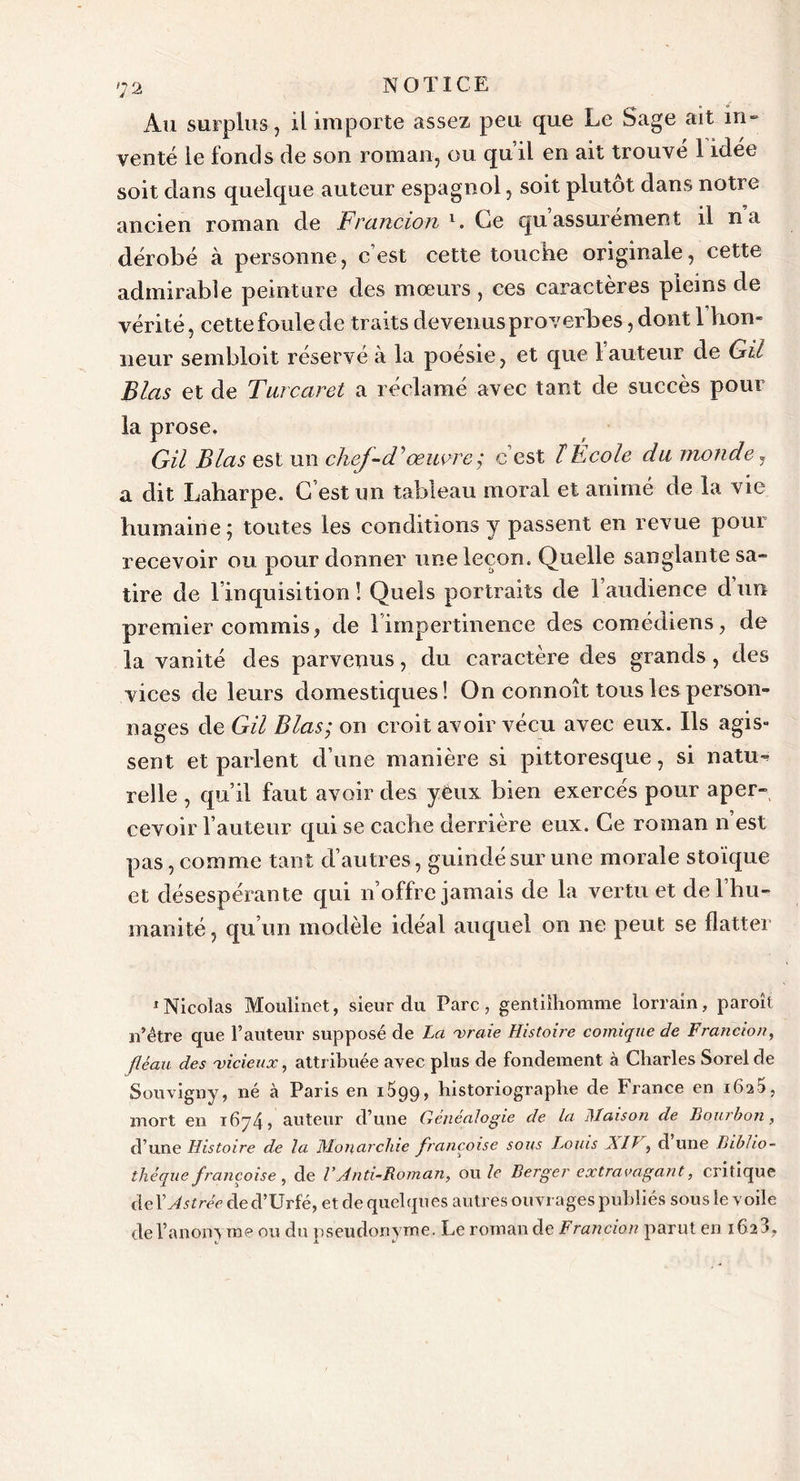 Au surplus , il importe assez peu que Le Sage ait in» venté le fonds de son roman, ou qu’il en ait trouvé 1 idée soit dans quelque auteur espagnol, soit plutôt dans notre ancien roman de Francion l. Ce qu assurément il n a dérobé à personne, c’est cette touche originale, cette admirable peinture des mœurs, ces caractères pleins de vérité, cette foule de traits devenus proverbes, dont 1 hon- neur sembloit réservé à la poésie, et que 1 auteur de GU Blas et de Turcaret a réclamé avec tant de succès pour la prose. GU Blas est un chef-d'œuvre; c’est ïEcole du monde, a dit Laharpe. C’est un tableau moral et animé de la vie humaine ; toutes les conditions y passent en revue pour recevoir ou pour donner une leçon. Quelle sanglante sa- tire de l’inquisition ! Quels portraits de l’audience d un premier commis, de l’impertinence des comédiens, de la vanité des parvenus, du caractère des grands , des vices de leurs domestiques! On connoît tous les person- nages de GU Blas; on croit avoir vécu avec eux. Ils agis- sent et parlent d’une manière si pittoresque, si natu- relle , qu’il faut avoir des yeux bien exercés pour aper- cevoir l’auteur qui se cache derrière eux. Ce roman n est pas, comme tant d’autres, guindé sur une morale stoïque et désespérante qui n’offre jamais de la vertu et de l’hu- manité , qu’un modèle idéal auquel on ne peut se flatter 1 Nicolas Moulinet, sieur du Parc, gentilhomme lorrain, paroît n’être que l’auteur supposé de La 'vraie Histoire comique de Francion, fléau des 'vicieux, attribuée avec plus de fondement à Charles Sorel de Souvigny, né à Paris en O99, historiographe de France en i6a5, mort en i6j4? auteur d’une Généalogie de la Maison de Bourbon, d’une Histoire de la Monarchie francoise sous Louis Ail, d une Biblio- thèque françoise, de VAnti-Roman, ou le Berger extravagant, critique deYAstrée de d’Urfé, etdequelques autres ouvrages publiés sousle voile de l’anonyme ou du pseudonyme. Le roman de Francion parut en 162 3,