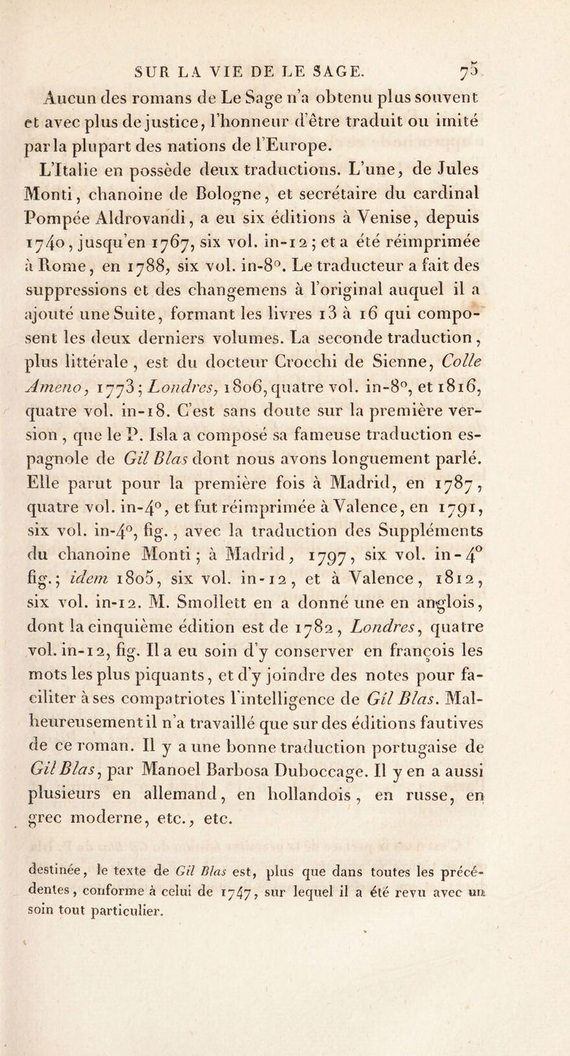 Aucun des romans de Le Sage n’a obtenu plus souvent, et avec plus de justice, l’honneur d’être traduit ou imité parla plupart des nations de l’Europe. L’Italie en possède deux traductions. L’une, de Jules Monti, chanoine de Bologne, et secrétaire du cardinal Pompée Aldrovandi, a eu six éditions à Venise, depuis 1740, jusqu’en 1767, six vol. in-12 ; et a été réimprimée à Ptome, en 1788, six vol. in-8°. Le traducteur a fait des suppressions et des cliangemens à l’original auquel il a ajouté une Suite, formant les livres i3 à 16 qui compo- sent les deux derniers volumes. La seconde traduction, plus littérale , est du docteur Croechi de Sienne, Colle Amena, 1778; Londres, 1806, quatre vol. in-8°, et 1816, quatre vol. in-18. C’est sans doute sur la première ver- sion , que le P. Isla a composé sa fameuse traduction es- pagnole de G il B las dont nous avons longuement parlé. Elle parut pour la première fois à Madrid, en 1787, quatre vol. in-4°, et fut réimprimée à Valence, en 1791, six vol. in-4°, fig. , avec la traduction des Suppléments du chanoine Monti; à Madrid, 1797, six vol. in -4° fig.; idem 1800, six vol. in-12, et à Valence, 1812, six vol. in-12. M. Smollett en a donné une en anglois, dont la cinquième édition est de 1782, Londres, quatre vol. in-i 2, fig. 11 a eu soin d’y conserver en francois les mots les plus piquants, et d’y joindre des notes pour fa- ciliter à ses compatriotes l’intelligence de Gil B las. Mal- heureusement il n’a travaillé que sur des éditions fautives de ce roman. 11 y a une bonne traduction portugaise de GilBlas, par Manoel Barbosa Duboccage. Il y en a aussi plusieurs en allemand, en hollandois, en russe, en grec moderne, etc., etc. destinée, le texte de Gil Blas est, plus que dans toutes les précé- dentes, conforme à celui de 1747? sur lequel il a été revu avec urt soin tout particulier.