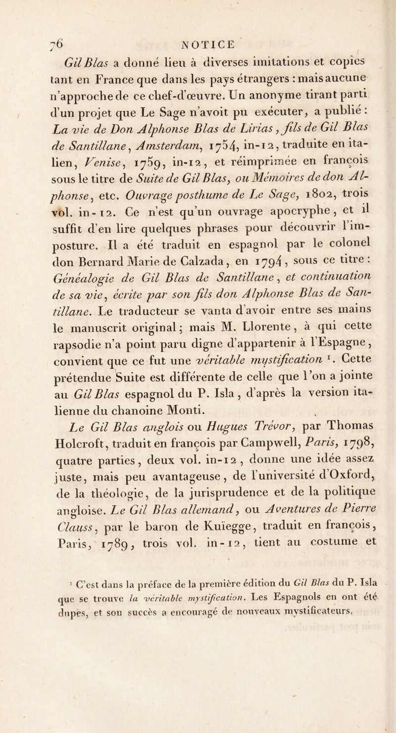 Gil Blas a donné lieu à diverses imitations et copies tant en France que dans les pays étrangers : mais aucune n’approche de ce chef-d’œuvre. Un anonyme tirant parti d’un projet que Le Sage n’avoit pu exécuter, a publié : La vie de Don Alphonse Blas de Lirias , fils de Gil Blas de Santillane, Amsterdam, 1754, in-12, traduite en ita- lien, Venise, 1759, in-12, et réimprimée en françois sous le titre de Suite de Gil Blas, ou Mémoires de don Al- phonse, etc. Ouvrage posthume de Le Sage, 1802, trois vol. in-12. Ce 11’est qu’un ouvrage apocryphe, et il suffit d’en lire quelques phrases pour découvrir 1 im- posture. Il a été traduit en espagnol par le colonel don Bernard Marie de Calzada, en 1794 7 sous ce titre : Généalogie de Gil Blas de Santillane, et continuation de sa vie, écrite par son fils don Alphonse Blas de San- tillane. Le traducteur se vanta d avoir entre ses mains le manuscrit original; mais M. Llorente , à qui cette rapsodie n’a point paru digne d’appartenir à 1 Espagne , convient que ce fut une véritable mystification x. Cette prétendue Suite est différente de celle que l’on a jointe au Gil Blas espagnol du P. Isla , d’après la version ita- lienne du chanoine Monti. Le Gil Blas anglois ou Hugues Trévor, par Thomas Holcroft, traduit en françois par Campwell, Paris, 1798, quatre parties, deux vol. in-12 , donne une idée assez juste, mais peu avantageuse, de luniversité d Oxford, de la théologie, de la jurisprudence et de la politique angloise. Le Gil Blas allemand, ou Aventures de Pierre Clans s, par le baron de Kuïegge, traduit en françois, Paris, 1789, trois vol. in-12, tient au costume et 5 C’est dans la préface de la première édition du Gil Blas du P. Isla que se trouve la véritable mystification. Les Espagnols en ont été dupes, et son succès a encouragé de nouveaux mystificateurs.