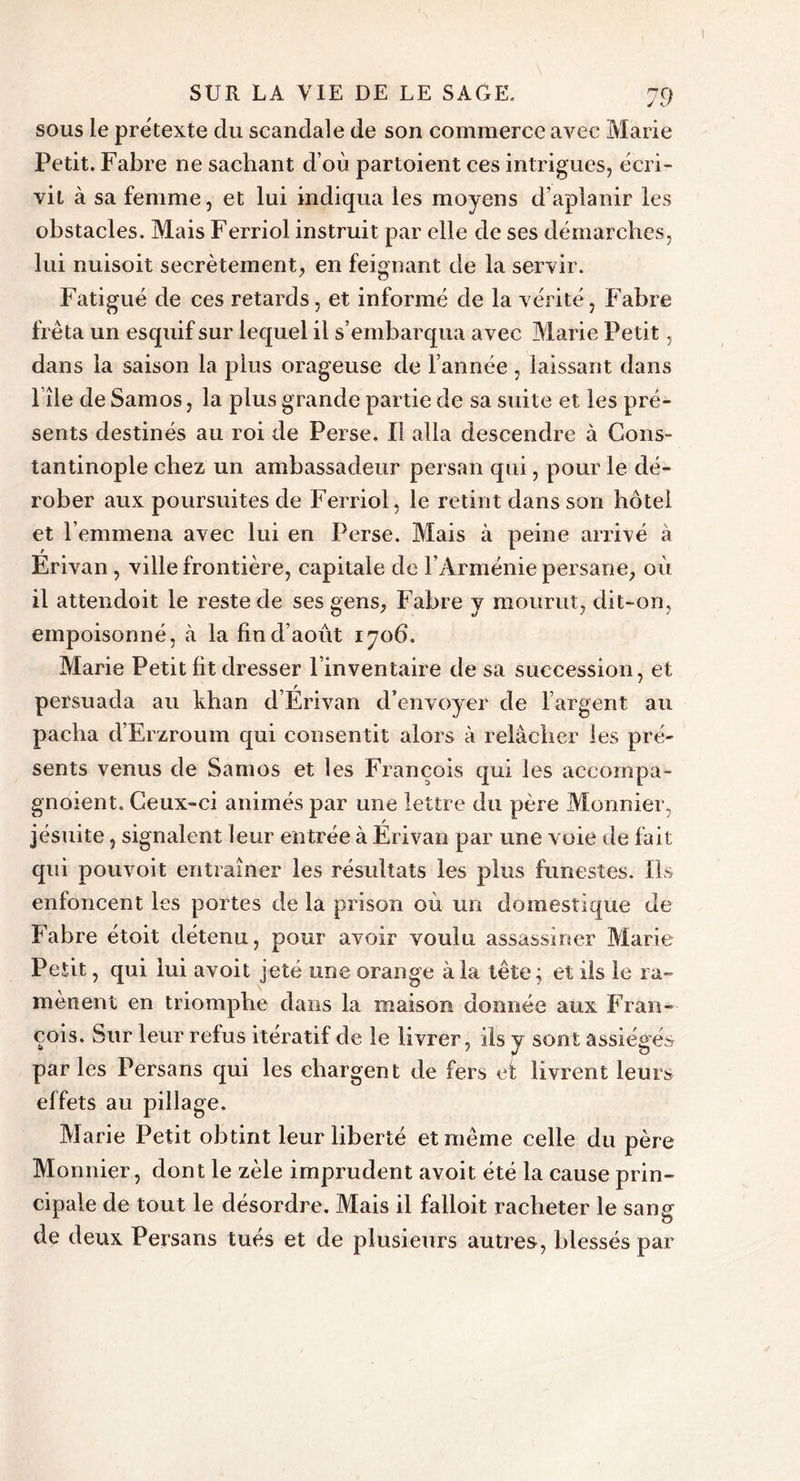 sous le prëtexte du scandale de son commerce avec Marie Petit. Fabre ne sachant d’où partoient ces intrigues, écri- vit à sa femme, et lui indiqua les moyens d’aplanir les obstacles. Mais Ferriol instruit par elle de ses démarches, lui nuisoit secrètement, en feignant de la servir. Fatigué de ces retards, et informé de la vérité, Fabre fréta un esquif sur lequel il s’embarqua avec Marie Petit, dans la saison la plus orageuse de l’année , laissant dans l île de Samos, la plus grande partie de sa suite et les pré- sents destinés au roi de Perse. Il alla descendre à Cons- tantinople chez un ambassadeur persan qui, pour le dé- rober aux poursuites de Ferriol, le retint dans son hôtel et l’emmena avec lui en Perse. Mais à peine arrivé à Erivan, ville frontière, capitale de l’Arménie persane, où il attendoit le reste de ses gens, Fabre y mourut, dit-on, empoisonné, à la fin d’août 1706. Marie Petit fit dresser l’inventaire de sa succession, et persuada au khan d’Erivan d’envoyer de l’argent au pacha d’Erzroum qui consentit alors à relâcher les pré- sents venus de Samos et les François qui les accornpa- gnoient. Ceux-ci animés par une lettre du père Monnier, jésuite, signalent leur entrée à Erivan par une voie de fait qui pouvoit entraîner les résultats les plus funestes. Ils enfoncent les portes de la prison où un domestique de Fabre étoit détenu, pour avoir voulu assassiner Marie Petit, qui lui avoit jeté une orange à la tête ; et ils le ra- mènent en triomphe dans la maison donnée aux Fran- çois. Sur leur relus itératif de le livrer, ils y sont assiégés parles Persans qui les chargent de fers et livrent leurs effets au pillage. Marie Petit obtint leur liberté et même celle du père Monnier, dont le zèle imprudent avoit été la cause prin- cipale de tout le désordre. Mais il falloit racheter le sang de deux Persans tués et de plusieurs autres, blessés par