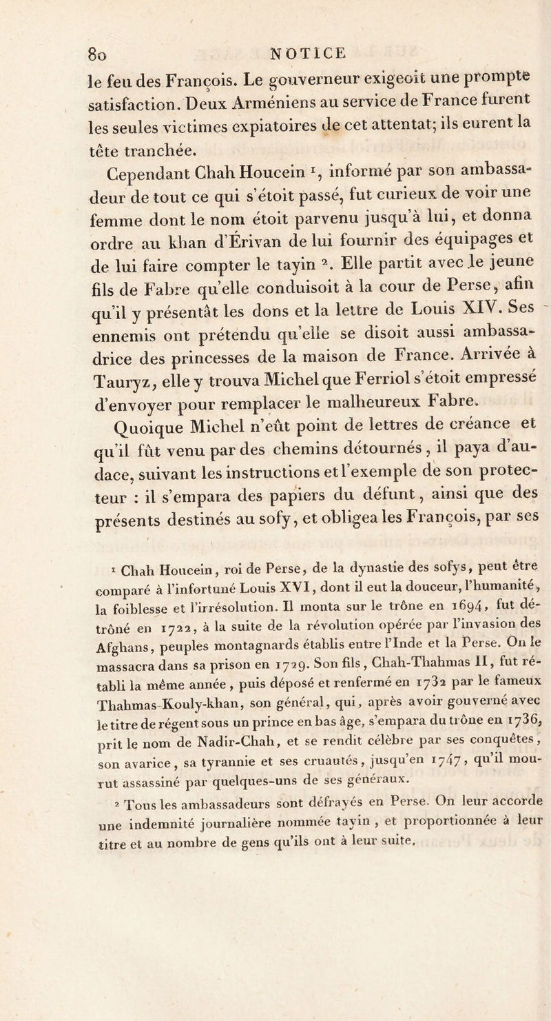 le feu des François. Le gouverneur exigeoit une prompte satisfaction. Deux Arméniens au service de ï rance furent les seules victimes expiatoires de cet attentat; ils eurent la tête tranchée. Cependant ChahHoucein *, informé par son ambassa- deur de tout ce qui s’étoit passé, fut curieux de voir une femme dont le nom etoit parvenu jusqu a lui, et donna ordre au khan d’Érivan de lui fournir des équipages et de lui faire compter le tayin 1 2. Elle partit avec .le jeune fils de Fabre quelle conduisoit à la cour de Perse, afin qu’il y présentât les dons et la lettre de Louis XIV. Ses ennemis ont prétendu qu elle se disoit aussi ambassa- drice des princesses de la maison de France. Arrivée à Tauryz, elle y trouva Michel que Ferriol s’étoit empressé d’envoyer pour remplacer le malheureux Fabre. Quoique Michel n’eût point de lettres de créance et qu’il fût venu par des chemins détournés , il paya d’au- dace, suivant les instructions et l’exemple de son protec- teur : il s’empara des papiers du défunt, ainsi que des présents destinés au sofy, et obligea les François, pai ses 1 Cliah Houcein, roi de Perse, de la dynastie des sofys, peut être comparé à P infortune Louis XVI, dont il eut la douceur, 1 humanité, la foiblesse et l’irrésolution. Il monta sur le trône en 1694, fut dé- trôné en 1722, à la suite de la révolution opérée par l’invasion des Afghans, peuples montagnards établis entre l’Inde et la Perse. On le massacra dans sa prison en 1729. Son fils , Cliah-Thahmas II, fut ré- tabli la même année , puis déposé et renfermé en 1782 par le fameux Thahmas-Kouly-khan, son général, qui, après avoir gouverné avec le titre de régent sous un prince en bas âge, s’empara du trône en 1736, prit le nom de Nadir-Chah, et se rendit célèbre par ses conquêtes, son avarice , sa tyrannie et ses cruautés , jusqu en 1747 &gt; d mou- rut assassiné par quelques-uns de ses généraux. 2 Tous les ambassadeurs sont défrayés en Perse. On leur accorde une indemnité journalière nommée tayin , et proportionnée à leur titre et au nombre de gens qu’ils ont à leur suite.