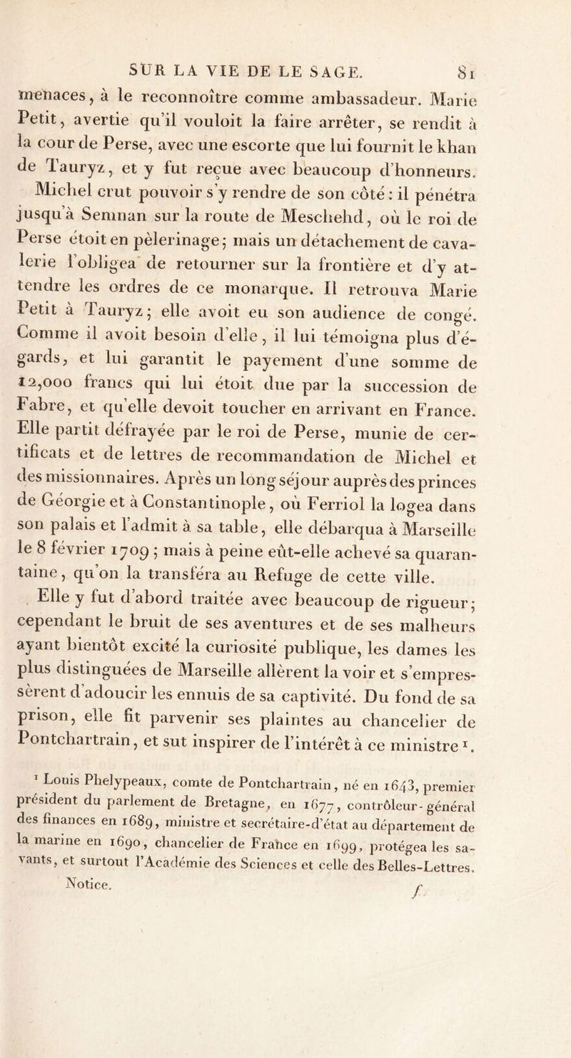 menaces, à le reconnoître comme ambassadeur. Marie Petit, avertie qu’il vouloit la faire arrêter, se rendit à la cour de Perse, avec une escorte que lui fournit le khan de Tauryz, et y fut reçue avec beaucoup d’honneurs. Michel crut pouvoir s’y rendre de son côte : il pénétra jusqu’à Semnan sur la route de Meschehd, où le roi de Perse étoiten pèlerinage; mais un détachement de cava- lerie l’obligea de retourner sur la frontière et d’y at- tendre les ordres de ce monarque. Il retrouva Marie Petit à Tauryz; elle avoit eu son audience de congé. Gomme il avoit besoin d’elle, il lui témoigna plus d e- gardsj et lui garantit le payement d’une somme de 12,000 francs qui lui étoit due par la succession de Fabre, et quelle devoit toucher en arrivant en France. Elle partit défrayée par le roi de Perse, munie de cer- tificats et de lettres de recommandation de Michel et des missionnaires. Après un long séjour auprès des princes de Géorgie et à Constantinople, où Ferriol la logea dans son palais et 1 admit à sa table, elle débarqua à Marseille le 8 février ijog ; mais à peine eût-elle achevé sa quaran- taine , qu’on la transféra au Refuge de cette ville. Elle y fut d abord traitée avec beaucoup de rigueur; cependant le bruit de ses aventures et de ses malheurs ayant bientôt excité la curiosité publique, les dames les plus distinguées de Marseille allèrent la voir et s’empres- sèrent d adoucir les ennuis de sa captivité. Du fond de sa prison, elle fit parvenir ses plaintes au chancelier de Pontchartrain, et sut inspirer de l’intérêt à ce ministre x. 1 Louis Phelypeaux, comte de Pontchartrain, né en 1640, premier président du parlement de Bretagne, en 1677, contrôleur-général des finances en 1689, ministre et secrétaire-d état au département de la marine en 1690, chancelier de Frahce en 1699, protégea les sa- vants, et surtout l’Académie des Sciences et celle des Belles-Lettres. Notice. r