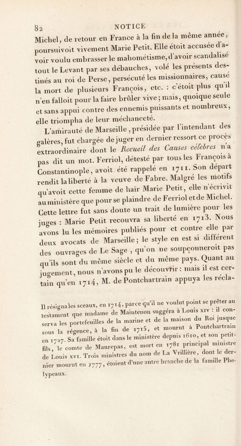 Michel, de retour en France à la fin de la même année, poursuivoit vivement Marie Petit. Elle étoit accusée d a- voir voulu embrasser le mahométisme, d’avoir scandalise tout le Levant par ses débauches, volé les présents des- tinés au roi de Perse, persécuté les missionnaires, cause la mort de plusieurs François, etc. : c’étoit plus qu il n’en falloit pour la faire brûler vive ; mais, quoique seule et sans appui contre des ennemis puissants et nombreux, elle triompha de leur méchanceté. L’amirauté de Marseille , présidée par l’intendant des galères, fut chargée déjuger en dernier ressort ce procès extraordinaire dont le Recueil des Causes célébrés n a pas dit un mot. Ferriol, détesté par tous les François a Constantinople, avoit été rappelé en 1711. Son départ rendit laliberté à la veuve de Fabre. Maigre les nioti s qu’avoit cette femme de haïr Marie Petit, elle nëcrivil au ministère que pour se plaindre de Ferriol et de Miche . Cette lettre fut sans doute un trait de lumière pour les juges : Marie Petit recouvra sa liberté en i7i3. Nous avons lu les mémoires publiés pour et contre elle par deux avocats de Marseille ; le style en est si diiferent des ouvrages de Le Sage , qu’on ne soupçonnent pas qu’ils sont du même siècle et du même pays. Quant au jugement, nous n’avons pu le découvrir : mais il est cer- tain qu’en i7i4, M. dePontchartrain appuya les recla- 11 résignâtes sceaux, en 17,4, parce qu’il ne voulut point se prêter au testament que madame de Maintenon suggéra a Louis xiv : il con- serva les portefeuilles de la marine et de la maison du Roi jusque sous la régence, à la fin de ,7jS, et mourut a Pontchartrain en 1727. Sa famille étoit dans le ministère depuis 1610, et son petit- fils/le comte de Maurepas, est mort en i78rprincipal ministre de Louis xvl. Trois ministres du nom de La Vnlhere, dont le der- mourut en 1777, étoient d’une autre branche de la famille Plie- nier lypeaux.