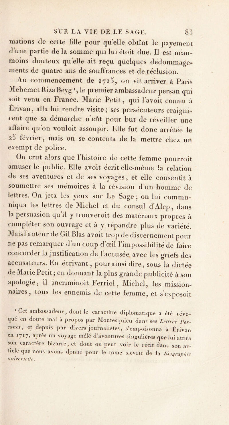 mations de cette fille pour quelle obtînt le payement d’une partie de la somme qui lui étoit due. Il est néan- moins douteux quelle ait. reçu quelques dédommage- ments de quatre ans de souffrances et de réclusion. Au commencement de 1710, on vit arriver à Paris Mehemet RizaBeygr, le premier ambassadeur persan qui soit venu en France. Marie Petit, qui l’avoit connu à Erivan, alla lui rendre visite; ses persécuteurs craigni- rent que sa démarche n’eût pour but de réveiller une affaire qu’on vouloit assoupir. Elle fut donc arrêtée le s5 février, mais on se contenta de la mettre chez un exempt de police. On crut alors que l’histoire de cette femme pourroit amuser le public. Elle avoit écrit elle-même la relation de ses aventures et de ses voyages, et elle consentit à soumettre ses mémoires à la révision d’un homme de lettres. On jeta les yeux sur Le Sage ; on lui commu- niqua les lettres de Michel et du consul d’Alep, dans la persuasion qu’il y trouveroit des matériaux propres à compléter son ouvrage et à y répandre plus de variété. Mais Fauteur de Gil Blas avoit trop de discernement pour ne pas remarquer d’un coup d’œil l’impossibilité de faire concorder la justification de l’accusée avec les griefs des accusateurs. En écrivant, pour ainsi dire, sous la dictée de Maiîe Petit, en donnant la plus grande publicité à son apologie, il ineriminoit Ferriol, Michel, les mission- naires, tous les ennemis de cette femme, et s’exposoit Cet ambassadeur, dont le caractère diplomatique a été révo- que en doute mal à propos par Montesquieu dan°. ses Lettres Per- sanes , et depuis par divers journalistes, s’empoisonna à Érivan en 1717, après un voyage mêlé d’aventures singulières que lui attira son caractère bizarre, et dont on peut voir le récit dans son ar- ticle que nous avons donné pour le tome xxvnr de la Biographie universelle.