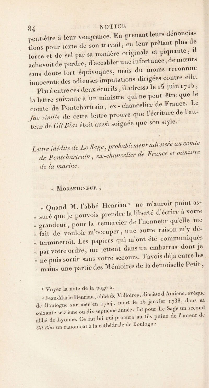 peut-être à leur vengeance. En prenant leurs denoncia lions pour texte de son travail, en leur prêtant plus de force et de sel par sa manière originale et piquante, 1 achevoit de perdre, d’accabler une infortunée, de mœurs sans doute fort équivoques, mais du moins reconnue innocente des odieuses imputations dirigées contre elle. Placé entre ces deux écueils, il adressa le i juin 1710 , la lettre suivante à un ministre qui ne peut être que e comte de Pontchartrain, ex - chancelier de î rance. foc siinile de cette lettre prouve que 1 ecnture de 1 au- teur de GilBlas étoit aussi soignée que son style. Lettre inédite de Le Sage,probablement adressée au comte de Pontchartrain, ex-chancelier de France et ministre de la marine. « Monseigneur , „ Otiand M. l’abbé Henriau = ne m'auroit point as- . suréque je pouvois prendre la liberté d’écrire à votre « orandeur, pour la remercier de 1 honneur quelle me . fait de vouloir m’occuper, une autre raison ni y de- termineroit. Les papiers qui m’ont été communiques par votre ordre, me jettent dans un embarras dont je « ne puis sortir sans votre secours. J’avois déjà entre les « mains une partie des Mémoires de la demoiselle Petit, « &lt;(. 1 Voyez la note de la page 2. • Jean-Marie Henriau, abbé de Valloires, diocèse d'Amiens ^vèque de Boulogne sur mer en 17M, le a5 J“''.er i738, dans sa soixante-seizième ou dix-septième annee, fut pour e âge un sec^ abbé de Ljonne. Ce fut lui qui procura au fils pume de 1 auteur de Gïl Blas un canonicat à la cathédrale de Boulogne.