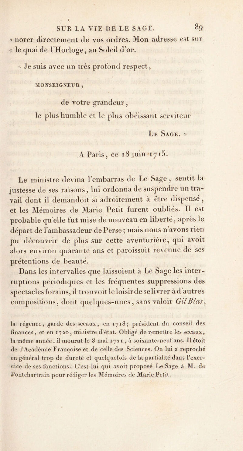 « norer directement de vos ordres. Mon adresse est sur « le quai de l’Horloge, au Soleil d’or. « Je suis avec un très profond respect, MONSEIGNEUR , de votre grandeur, le plus humble et le plus obéissant serviteur Le Sage. w A Paris, ce 18 juin 1715. Le ministre devina l embarras de Le Sage , sentit la justesse de ses raisons, lui ordonna de suspendre un tra- vail dont il demandoit si adroitement à etre dispensé, et les Mémoires de Marie Petit furent oubliés. Il est probable qu elle fut mise de nouveau en liberté, après le départ de l’ambassadeur de Perse ; mais nous n’avons rien pu découvrir de plus sur cette aventurière, qui avoit alors environ quarante ans et paroissoit revenue de ses prétentions de beauté. Dans les intervalles que laissoient à Le Sage les inter- ruptions périodiques et les fréquentes suppressions des spectacles forains, il trouvoitle loisir de se livrer à d’autres compositions, dont quelques-unes, sans valoir GilBlas, la régence, garde des sceaux, en 1718; président du conseil des finances, et en 1720, ministre d’état. Obligé de remettre les sceaux, la même année , il mourut le 8 mai 1721, à soixante-neuf ans. Il étoit de l’Académie Françoise et de celle des Sciences. On lui a reproché en général trop de dureté et quelquefois de la partialité dans l’exer- cice de ses fonctions. C’est lui qui avoit proposé Le Sage à M. de Pontchartrain pour rédiger les Mémoires de Marie Petit.