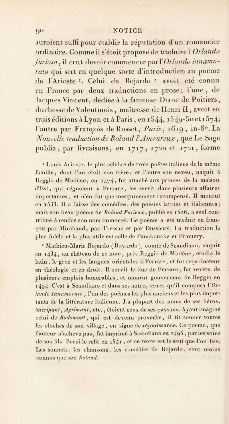 auroient suffi pour établir la réputation d un romancier ordinaire. Comme il s’étoit proposé de traduire l’Orlando furioso, il crut devoir commencer pari’Orlando innamo- rato qui sert en quelque sorte d’introduction au poème de l’Arioste r. Celui de Bojardo 2 avoit été connu en France par deux traductions en prose; l’une, de Jacques Vincent, dédiée à la fameuse Diane de Poitiers, duchesse de Valentinois , maîtresse de Henri il, avoit eu trois éditions à Lyon et à Paris , en i544&gt; i549~5oet 15|74? l’autre par François deRosset, Paris, 1619, in- 8°. La Nouvelle traduction de Roland T Amoureux, que Le Sage publia , par livraisons, en 1717, 1720 et 1721, forme 1 Louis Arioste, le plus célèbre de trois poètes italiens de la même famille, dont l’un étoit son frère, et l’autre son neveu, naquit à Reggio de Modène, en 14y4 » fut attaché aux princes de la maison d’Est, qui régnoient à Ferrare, les servit dans plusieurs affaires importantes, et n’en fut que mesquinement récompensé. Il mourut en 1533. Il a laissé des comédies, des poésies latines et italiennes; mais son beau poème de Roland Furieux, publié en 1516, a seul con- tribué à rendre son nom immortel. Ce poème a été traduit en Fran- çois par Mirabaud, par Tressan et par Dussieux. La traduction la plus fidèle et la plus utile est celle de Panckoucke et Framery. 2 Mathieu-Marie Bojardo (Boyardo), comte deScandiano, naquit en i/D4» au château de ce nom, près Reggio de Modène, étudia le latin , le grec et les langues orientales à Ferrare, et fut reçu docteur en théologie et en droit. Il servit le duc de Ferrare, fut revêtu de plusieurs emplois honorables, et mourut gouverneur de Reggio en 1494* C’est à Scandiano et dans ses autres terres qu’il composa \ Or- lando Innamorato , l’un des poèmes les plus anciens et les plus impor- tants de la littérature italienne. La plupart des noms de ses héros, Sacripant, Agrimant, etc., étoient ceux de ses paysans. Ayant imaginé celui de Rodomont, qui est devenu proverbe, il fit sonner toutes les cloches de son village, en signe de réjouissance. Ce poème, que l’auteur n’acheva pas, fut imprimé à Scandiano en 149$ , parles soins de son fils. Berni le refit en 154 r, et ce texte est le seul que l’on lise. Les sonnets, les chansons, les comédies de Bojardo, sont moins connus que son Roland.