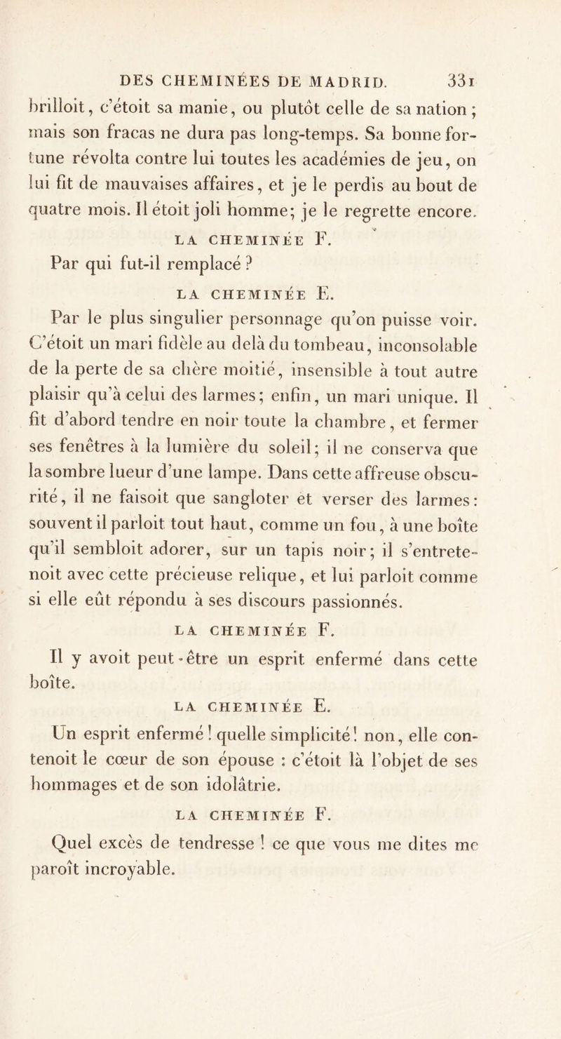 brilloit, c’étoit sa manie, ou plutôt celle de sa nation ; mais son fracas ne dura pas long-temps. Sa bonne for- tune révolta contre lui toutes les académies de jeu, on lui fit de mauvaises affaires, et je le perdis au bout de quatre mois. Il étoit joli homme; je le regrette encore. LA CHEMINÉE F. Par qui fut-il remplacé ? LA CHEMINÉE E. Par le plus singulier personnage qu’on puisse voir. C’étoit un mari fidèle au delà du tombeau, inconsolable de la perte de sa chère moitié, insensible à tout autre plaisir qu’à celui des larmes; enfin, un mari unique. Il fit d’abord tendre en noir toute la chambre, et fermer ses fenêtres à la lumière du soleil; il ne conserva que lasombre lueur d’une lampe. Dans cette affreuse obscu- rité, il ne faisoit que sangloter et verser des larmes: souvent il parloit tout haut, comme un fou, à une boîte qu’il sembloit adorer, sur un tapis noir; il s’entrete- noit avec cette précieuse relique, et lui parloit comme si elle eût répondu à ses discours passionnés. LA CHEMINÉE F. Il y avoit peut - être un esprit enfermé dans cette boîte. LA CHEMINÉE E. Un esprit enfermé! quelle simplicité! non, elle con- tenoit le cœur de son épouse : c’étoit là l’objet de ses hommages et de son idolâtrie. LA CHEMINÉE F. Quel excès de tendresse ! ce que vous me dites me paroît incroyable.