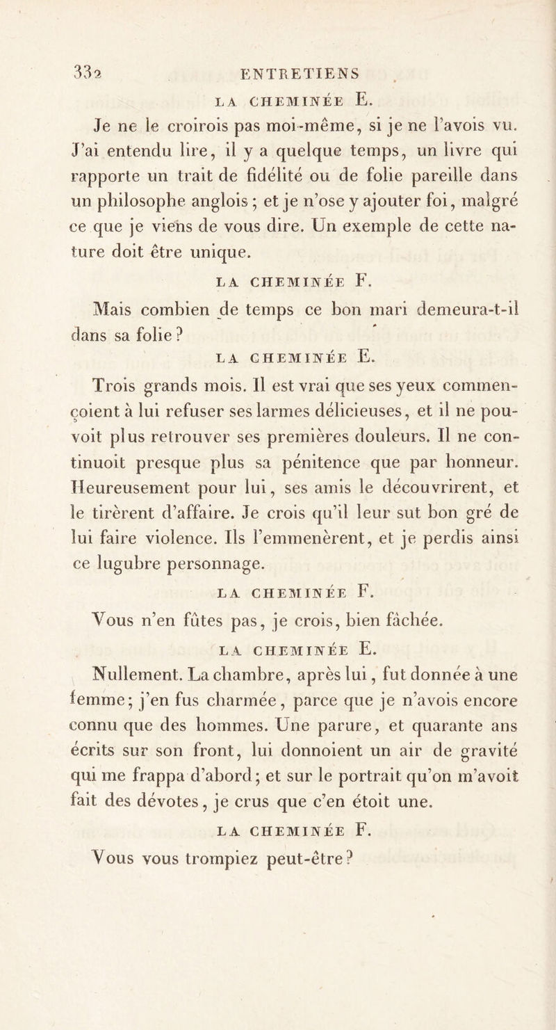 LA CHEMINÉE E. Je ne le croirois pas moi-même, si je ne Pavois vu. J’ai entendu lire, il y a quelque temps, un livre qui rapporte un trait de fidélité ou de folie pareille dans un philosophe anglois ; et je n’ose y ajouter foi, malgré ce que je viens de vous dire. Un exemple de cette na- ture doit être unique. LA CHEMINÉE F. Mais combien de temps ce bon mari demeura-t-il dans sa folie ? LA CHEMINÉE E. Trois grands mois. Il est vrai que ses yeux commen- çoient à lui refuser ses larmes délicieuses, et il ne pou- voit plus retrouver ses premières douleurs. Il ne con- tinuoit presque plus sa pénitence que par honneur. Heureusement pour lui, ses amis le découvrirent, et le tirèrent d’affaire. Je crois qu’il leur sut bon gré de lui faire violence. Ils l’emmenèrent, et je perdis ainsi ce lugubre personnage. LA CHEMINÉE F. Vous n’en fûtes pas, je crois, bien fâchée. LA CHEMINÉE E. Nullement. La chambre, après lui, fut donnée à une femme; j’en fus charmée, parce que je n’a vois encore connu que des hommes. Une parure, et quarante ans écrits sur son front, lui donnoient un air de gravité qui me frappa d’abord ; et sur le portrait qu’on m’avoit fait des dévotes, je crus que c’en étoit une. LA CHEMINÉE F. Vous vous trompiez peut-être?