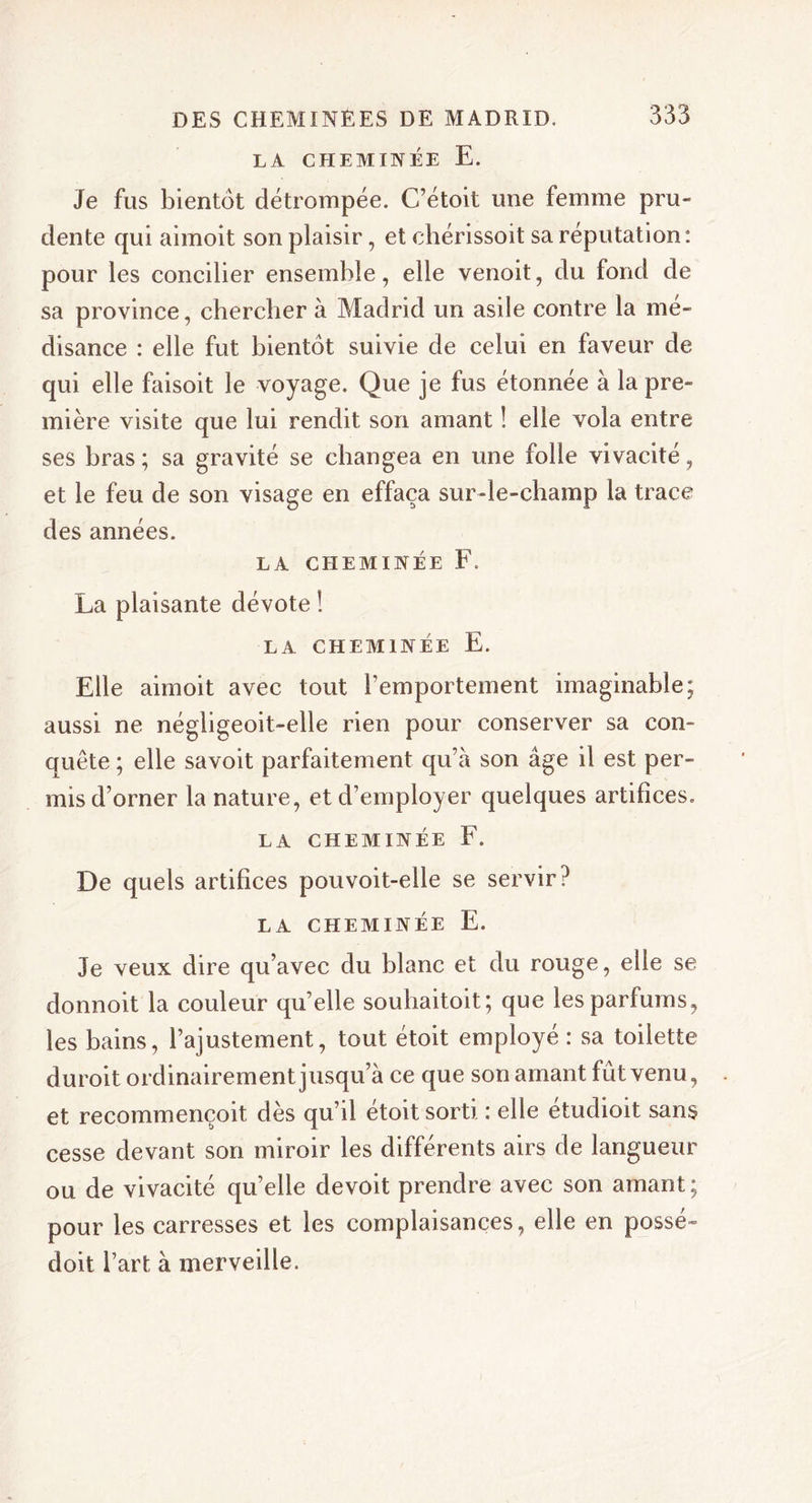 LA CHEMINÉE E. Je fus bientôt détrompée. C’étoit une femme pru- dente qui aimoit son plaisir, et chérissoit sa réputation: pour les concilier ensemble, elle venoit, du fond de sa province, chercher à Madrid un asile contre la mé- disance : elle fut bientôt suivie de celui en faveur de qui elle faisoit le voyage. Que je fus étonnée à la pre- mière visite que lui rendit son amant ! elle vola entre ses bras; sa gravité se changea en une folle vivacité, et le feu de son visage en effaça sur-le-champ la trace des années. LA CHEMINÉE F. La plaisante dévote ! LA CHEMINÉE E. Elle aimoit avec tout l’emportement imaginable; aussi ne négligeoit-elle rien pour conserver sa con- quête ; elle savoit parfaitement qu’à son âge il est per- mis d’orner la nature, et d’employer quelques artifices. LA CHEMINÉE F. De quels artifices pouvoit-elle se servir? LA CHEMINÉE E. Je veux dire qu’avec du blanc et du rouge, elle se donnoit la couleur qu’elle souhaitoit; que les parfums, les bains, l’ajustement, tout étoit employé : sa toilette duroit ordinairement jusqu’à ce que son amant fût venu, et recommençoit dès qu’il étoit sorti : elle etudioit sans cesse devant son miroir les différents airs de langueur ou de vivacité qu’elle devoit prendre avec son amant ; pour les carresses et les complaisances, elle en possé- doit l’art à merveille.