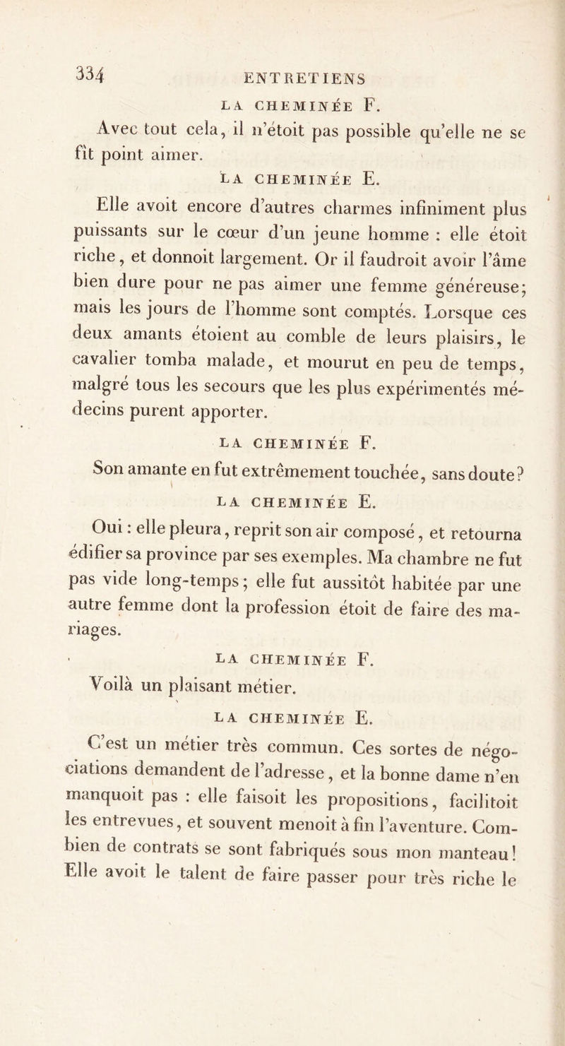 L A. CHEMINÉE F. Avec tout cela, il ii’etoit pas possible qu’elle ne se lit point aimer. LA CHEMINÉE E. Elle avoit encore d’autres charmes infiniment plus puissants sur le cœur d’un jeune homme : elle étoit riche, et donnoit largement. Or il faudroit avoir l’âme bien dure pour ne pas aimer une femme généreuse; mais les jours de 1 homme sont comptés. Lorsque ces deux amants étoient au comble de leurs plaisirs, le cavalier tomba malade, et mourut en peu de temps, malgré tous les secours que les plus expérimentés mé- decins purent apporter. LA CHEMINÉE F. Son amante en fut extrêmement touchée, sans doute? la cheminée E. Oui . elle pleura, reprit son air compose, et retourna édifier sa province par ses exemples. Ma chambre ne fut pas vide long-temps * elle fut aussitôt habitée par une autre femme dont la profession etoit de faire des ma- riages. la cheminée F. Voilà un plaisant métier. &gt; LA CHEMINÉE E. C est un métier très commun. Ces sortes de négo- ciations demandent de l’adresse, et la bonne dame n’en manquoit pas : elle faisoit les propositions, facilitoit les entrevues, et souvent menoitàfm l’aventure. Com- bien de contrats se sont fabriqués sous mon manteau ! Elle avoit le talent de faire passer pour très riche le