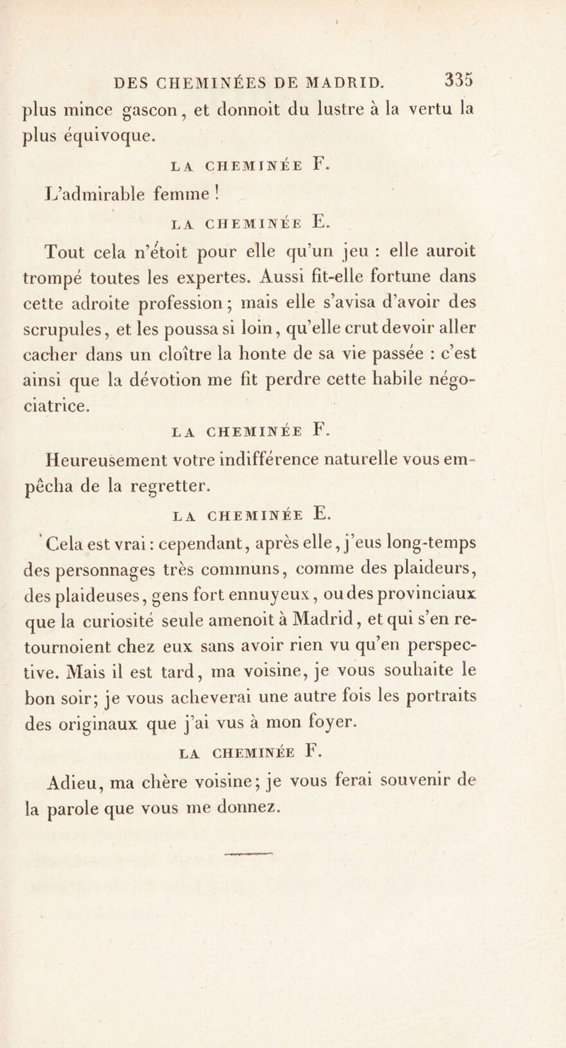 plus mince gascon, et donnoit du lustre à la vertu la plus équivoque. LA CHEMINÉE F. L’admirable femme ! LA CHEMINÉE E. Tout cela n’étoit pour elle qu’un jeu : elle auroit trompé toutes les expertes. Aussi fit-elle fortune dans cette adroite profession ; mais elle s’avisa d’avoir des scrupules, et les poussa si loin, quelle crut devoir aller cacher dans un cloître la honte de sa vie passée : c’est ainsi que la dévotion me fit perdre cette habile négo- ciatrice. LA CHEMINÉE F. Heureusement votre indifférence naturelle vous em- pêcha de la regretter. LA CHEMINÉE E. Cela est vrai : cependant, après elle, j’eus long-temps des personnages très communs, comme des plaideurs, des plaideuses, gens fort ennuyeux, ou des provinciaux que la curiosité seule amenoit à Madrid, et qui s’en re- tournoient chez eux sans avoir rien vu qu’en perspec- tive. Mais il est tard, ma voisine, je vous souhaite le bon soir; je vous achèverai une autre fois les portraits des originaux que j’ai vus à mon foyer. LA CHEMINÉE F. Adieu, ma chère voisine; je vous ferai souvenir de la parole que vous me donnez.