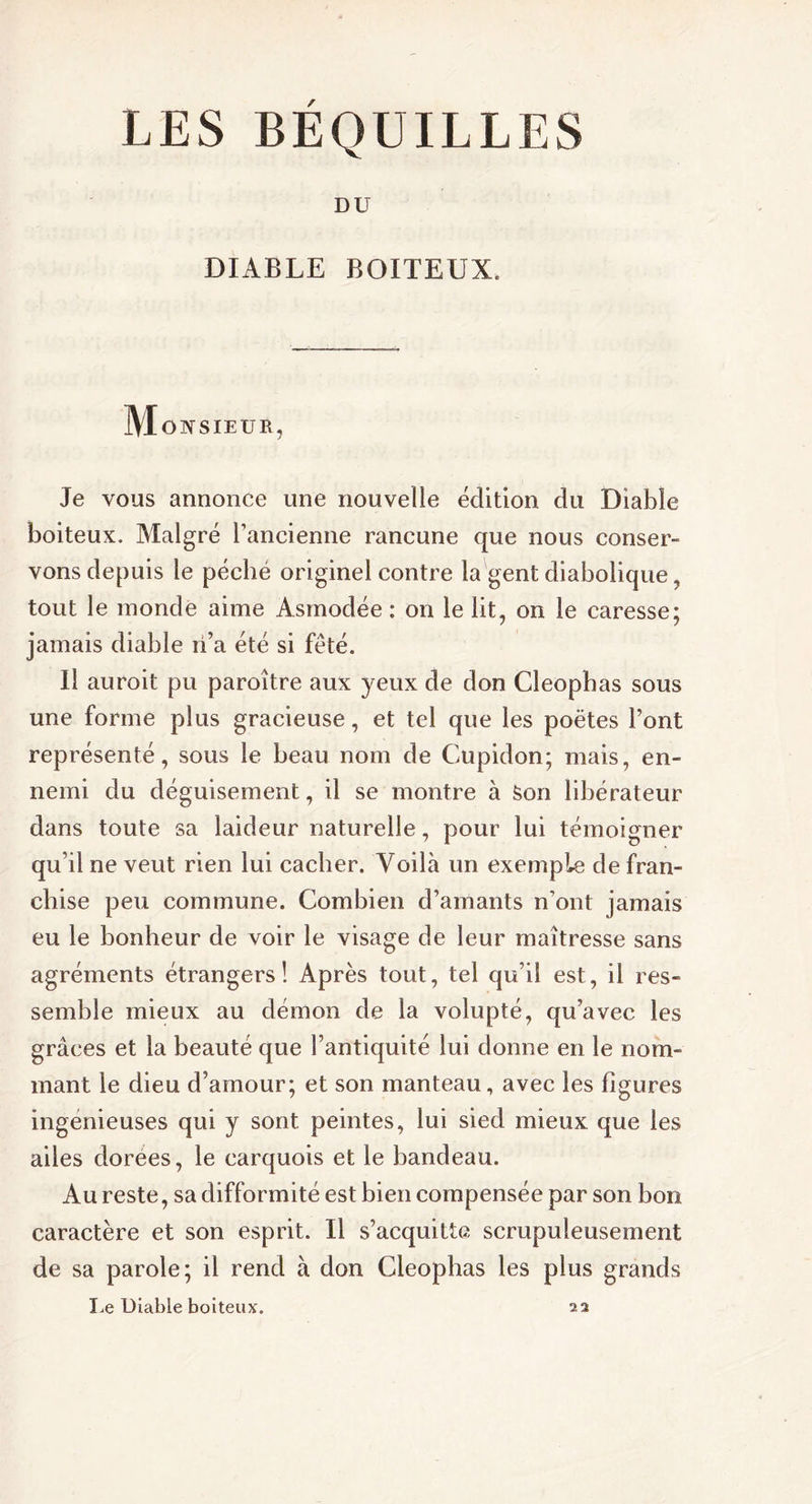 LES BEQUILLES DU DIABLE BOITEUX. M ONSÏEUR, Je vous annonce une nouvelle édition du Diable boiteux. Malgré l’ancienne rancune que nous conser- vons depuis le pécbé originel contre la gent diabolique , tout le monde aime Asmodée : on le lit, on le caresse; jamais diable ri’a été si fêté. Il auroit pu paroître aux yeux de don Cleopbas sous une forme plus gracieuse, et tel que les poètes font représenté, sous le beau nom de Cupidon; mais, en- nemi du déguisement, il se montre à son libérateur dans toute sa laideur naturelle, pour lui témoigner qu’il ne veut rien lui cacher. Voilà un exemple de fran- chise peu commune. Combien d’amants n’ont jamais eu le bonheur de voir le visage de leur maîtresse sans agréments étrangers! Après tout, tel qu’il est, il res- semble mieux au démon de la volupté, qu’avec les grâces et la beauté que l’antiquité lui donne en le nom- mant le dieu d’amour; et son manteau, avec les figures ingénieuses qui y sont peintes, lui sied mieux que les ailes dorees, le carquois et le bandeau. Au reste, sa difformité est bien compensée par son bon caractère et son esprit. Il s’acquitte scrupuleusement de sa parole; il rend à don Cleophas les plus grands Le Diable boiteux. 22
