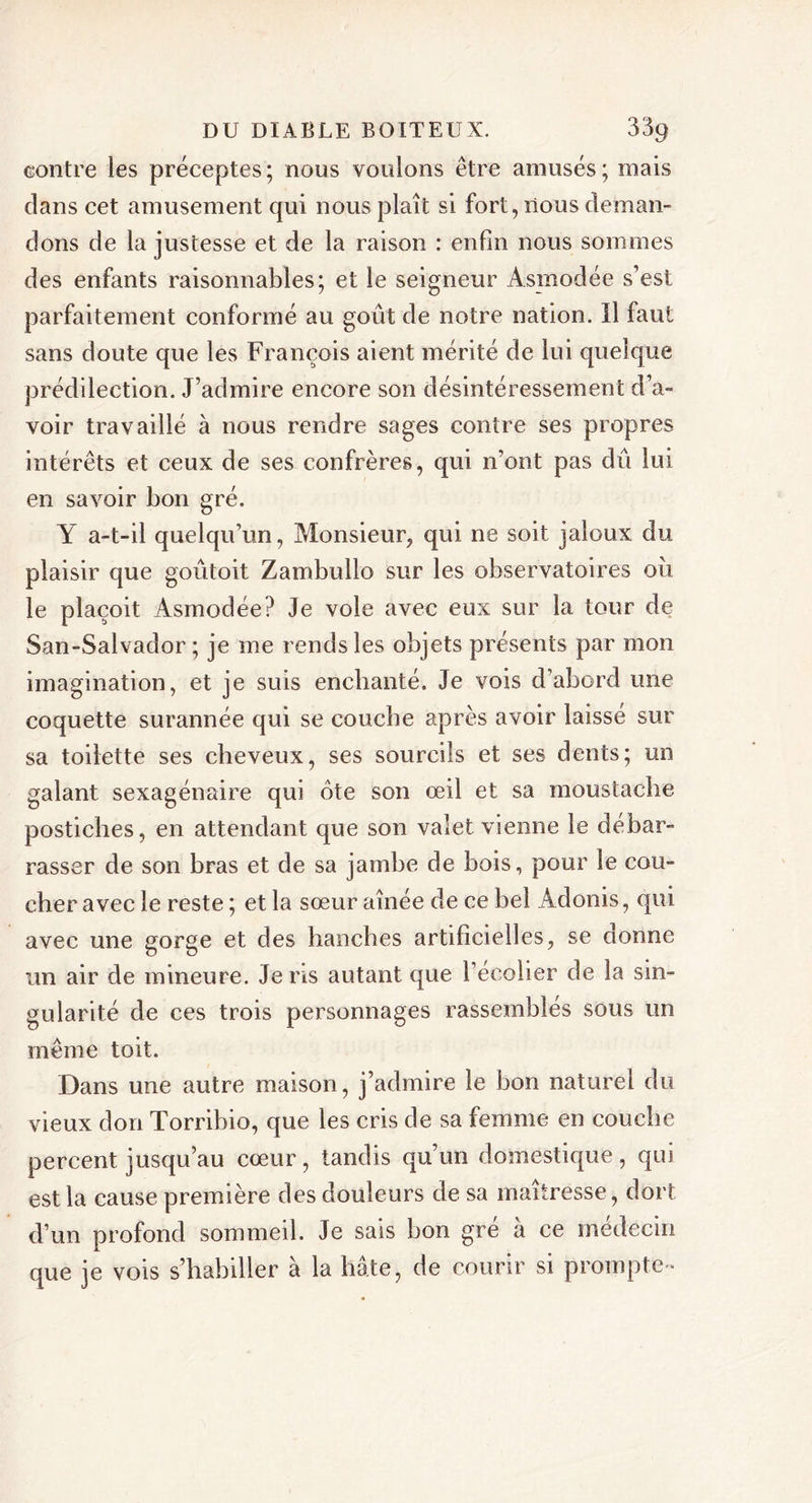 contre les préceptes; nous voulons être amusés; mais clans cet amusement qui nous plaît si fort, nous deman- dons de la justesse et de la raison : enfin nous sommes des enfants raisonnables; et le seigneur Asmodée s’est parfaitement conformé au goût de notre nation. Il faut sans doute que les François aient mérité de lui quelque prédilection. J’admire encore son désintéressement d’a- voir travaillé à nous rendre sages contre ses propres intérêts et ceux de ses confrères, qui n’ont pas dû lui en savoir bon gré. Y a-t-il quelqu’un, Monsieur, qui ne soit jaloux du plaisir que goûtoit Zambullo sur les observatoires où le plaçoit Asmodée? Je vole avec eux sur la tour de San-Salvador ; je me rends les objets présents par mon imagination, et je suis enchanté. Je vois d’abord une coquette surannée qui se coucbe après avoir laisse sur sa toilette ses cheveux, ses sourcils et ses dents; un galant sexagénaire qui ote son œil et sa moustache postiches, en attendant que son valet vienne le débar- rasser de son bras et de sa jambe de bois, pour le cou- cher avec le reste ; et la sœur aînée de ce bel Adonis, qui avec une gorge et des hanches artificielles, se donne un air de mineure. Je ns autant que l’ecolier de la sin- gularité de ces trois personnages rassemblés sous un même toit. Dans une autre maison, j’admire le bon naturel du vieux don Torribio, que les cris de sa femme en coucbe percent jusqu’au cœur, tandis qu’un domestique, qui est la cause première des douleurs de sa maîtresse, dort d’un profond sommeil. Je sais bon gre à ce médecin que je vois s’habiller à la bâte, de courir si prompte-