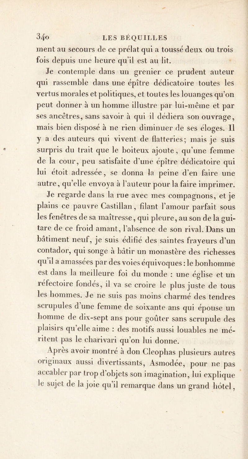 ment au secours de ce prélat qui a toussé deux ou trois fois depuis une heure qu'il est au lit. Je contemple dans un grenier ce prudent auteur qui rassemble dans une épître dédicatoire toutes les vertus morales et politiques, et toutes les louanges qu’on peut donner à un homme illustre par lui-même et par ses ancêtres, sans savoir à qui il dédiera son ouvrage, mais bien disposé à ne rien diminuer de ses éloges. Il y a des auteurs qui vivent de flatteries; mais je suis surpris du trait que le boiteux ajoute, qu’une femme de la cour, peu satisfaite d’une épître dédicatoire qui lui étoit adressée, se donna la peine d'en faire une autre, qu’elle envoya à l’auteur pour la faire imprimer. Je regarde dans la rue avec mes compagnons, et je plains ce pauvre Castillan, filant l’amour parfait sous les fenêtres de sa maîtresse, qui pleure, au son de la gui- tare de ce froid amant, l’absence de son rival. Dans un batiment neuf, je suis édifié des saintes frayeurs d’un contador, qui songe à bâtir un monastère des richesses qu’il a amassées par des voies équivoques : le bonhomme est dans la meilleure foi du monde : une église et un lefectoire fondes, il va se croire le plus juste de tous les hommes. Je ne suis pas moins charmé des tendres scrupules d une femme de soixante ans qui épouse un homme de dix-sept ans pour goûter sans scrupule des plaisirs qu’elle aime : des motifs aussi louables ne mé- ritent pas le charivari qu’on lui donne. Apres avoir montre à don Cleophas plusieurs autres originaux aussi divertissants, Asmodée, pour ne pas accabler par trop d’objets son imagination, lui explique le sujet de la joie qu’il remarque dans un grand hôtel,