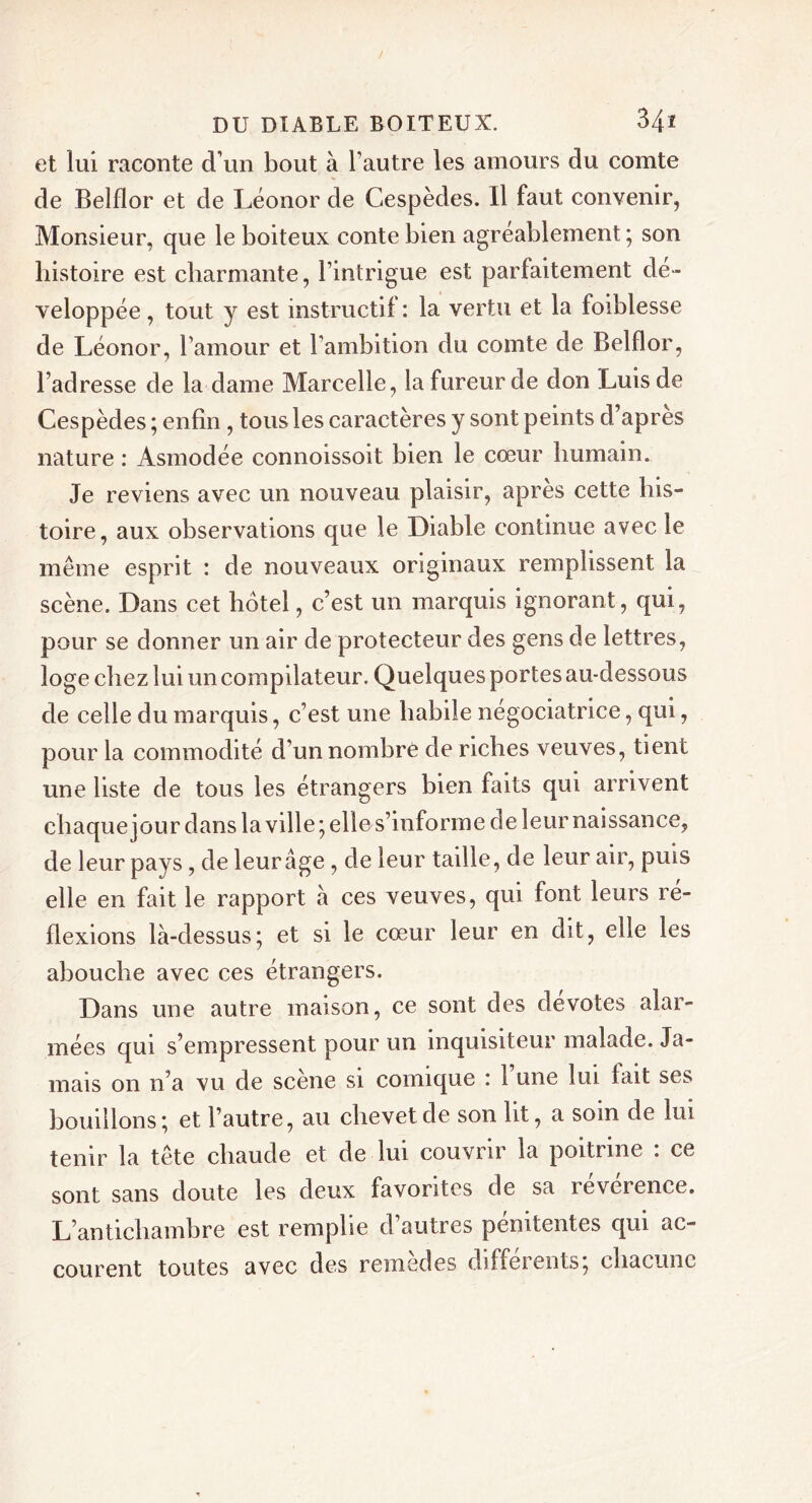 et lui raconte d’un bout à l’autre les amours du comte de Belflor et de Léonor de Cespèdes. Il faut convenir, Monsieur, que le boiteux conte bien agréablement; son histoire est charmante, l’intrigue est parfaitement dé- veloppée , tout y est instructif : la vertu et la foiblesse de Léonor, l’amour et l’ambition du comte de Belflor, l’adresse de la dame Marcelle, la fureur de don Luis de Cespèdes ; enfin, tous les caractères y sont peints d’apres nature : Asmodée connoissoit bien le cœur humain. Je reviens avec un nouveau plaisir, après cette his- toire, aux observations que le Diable continue avec le même esprit : de nouveaux originaux remplissent la scène. Dans cet hôtel, c’est un marquis ignorant, qui, pour se donner un air de protecteur des gens de lettres, loge chez lui un compilateur. Quelques portes au-dessous de celle du marquis, c’est une habile négociatrice, qui, pour la commodité d’un nombre de riches veuves, tient une liste de tous les étrangers bien faits qui arrivent chaque jour dans la ville; elle s’informe de leur naissance, de leur pays, de leur âge , de leur taille, de leur air, puis elle en fait le rapport à ces veuves, qui font leurs ré- flexions là-dessus; et si le cœur leur en dit, elle les abouche avec ces étrangers. Dans une autre maison, ce sont des devotes alar- mées qui s’empressent pour un inquisiteur malade. Ja- mais on n’a vu de scene si comique ! 1 une lui lait ses bouillons; et l’autre, au chevet de son ht, a soin de lui tenir la tête chaude et de lui couvrir la poitrine : ce sont sans doute les deux favorites de sa révérence. L’antichambre est remplie d’autres pénitentes qui ac- courent toutes avec des remedes dsffeients, chacune
