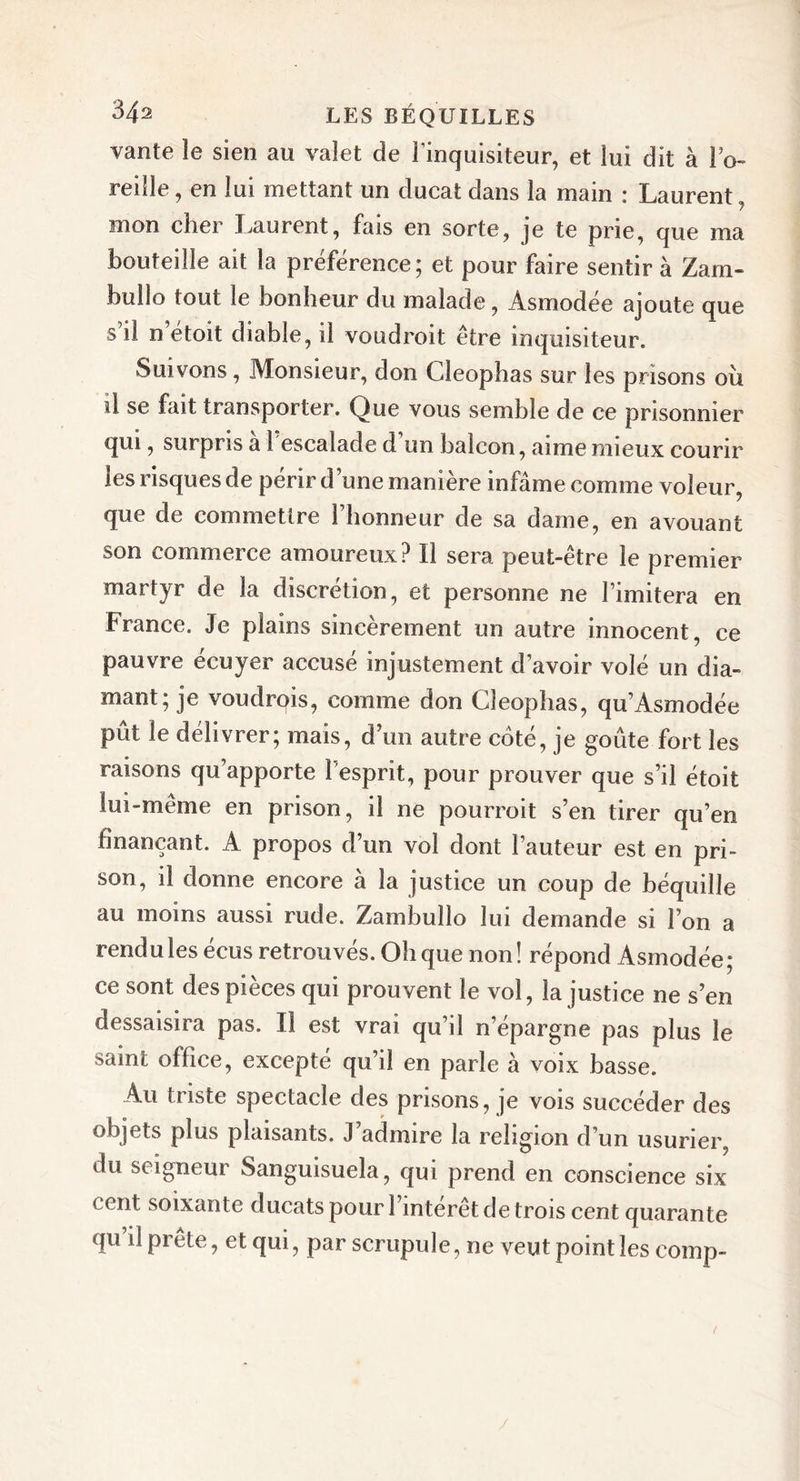 vante le sien au valet de l'inquisiteur, et lui dit à l’o- reille, en lui mettant un ducat dans la main : Laurent, mon cher Laurent, fais en sorte, je te prie, que ma bouteille ait la préférence; et pour faire sentir à Zam- bullo tout le bonheur du malade, Asmodée ajoute que s il n étoit diable, il voudroit être inquisiteur. Suivons, Monsieur, don Cleophas sur les prisons ou il se fait transporter. Que vous semble de ce prisonnier qui, surpris a 1 escalade d un balcon, aime mieux courir les risques de périr dune manière infâme comme voleur, que de commettre 1 honneur de sa dame, en avouant son commerce amoureux? Il sera peut-être le premier martyr de la discrétion, et personne ne l’imitera en France. Je plains sincèrement un autre innocent, ce pauvre écuyer accusé injustement d’avoir volé un dia- mant; je voudrais, comme don Cleophas, qu’Asmodée pût le délivrer; mais, d’un autre coté, je goûte fort les raisons qu’apporte 1 esprit, pour prouver que s’il étoit lui-meme en prison, il ne pourrait s’en tirer qu’en finançant. A propos d’un vol dont l’auteur est en pri- son, il donne encore à la justice un coup de béquille au moins aussi rude. Zambullo lui demande si l’on a rendu les écus retrouvés. Oh que non! répond Asmodée; ce sont des pièces qui prouvent le vol, la justice ne s’en dessaisira pas. Il est vrai qu’il n’épargne pas plus le saint office, excepté qu’il en parle à voix basse. Au triste spectacle des prisons, je vois succéder des objets plus plaisants. J’admire la religion d’un usurier du seigneur Sanguisuela, qui prend en conscience six cent soixante ducats pour 1 intérêt de trois cent quarante qu’il prête, et qui, par scrupule, ne veut point les comp- /
