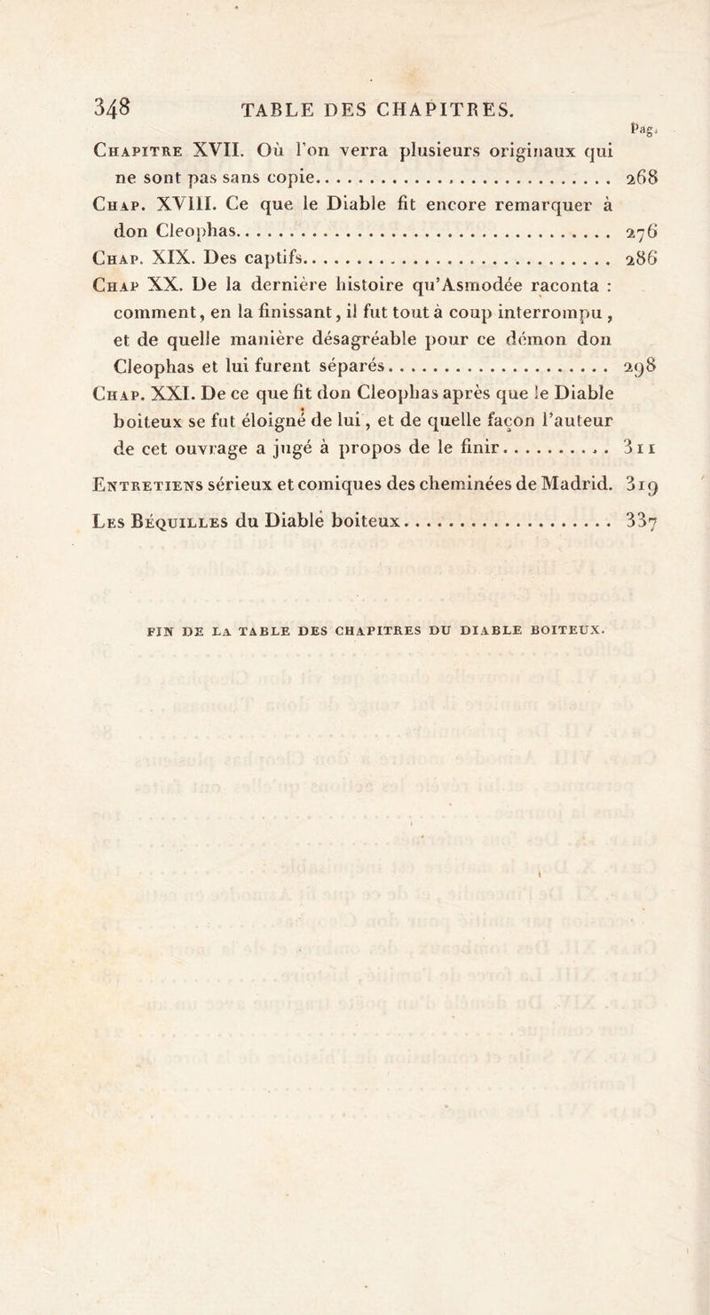 Pag, Chapitre XVII. Où l’on verra plusieurs originaux qui ne sont pas sans copie 268 Chap. XVIII. Ce que le Diable fit encore remarquer à don Cleophas 276 Chap. XIX. Des captifs 288 Chap XX. De la dernière histoire qu’Asmodée raconta : comment, en la finissant, ii fut tout à coup interrompu , et de quelle manière désagréable pour ce démon don Cleophas et lui furent séparés 298 Chap. XXI. De ce que fit don Cleophas après que le Diable boiteux se fut éloigné de lui, et de quelle façon l’auteur de cet ouvrage a jugé à propos de le finir 3n Entretiens sérieux et comiques des cheminées de Madrid. 319 Les Béquilles du Diable boiteux 337 FIN DE la TABLE DES CHAPITRES DU DIABLE BOITEUX.