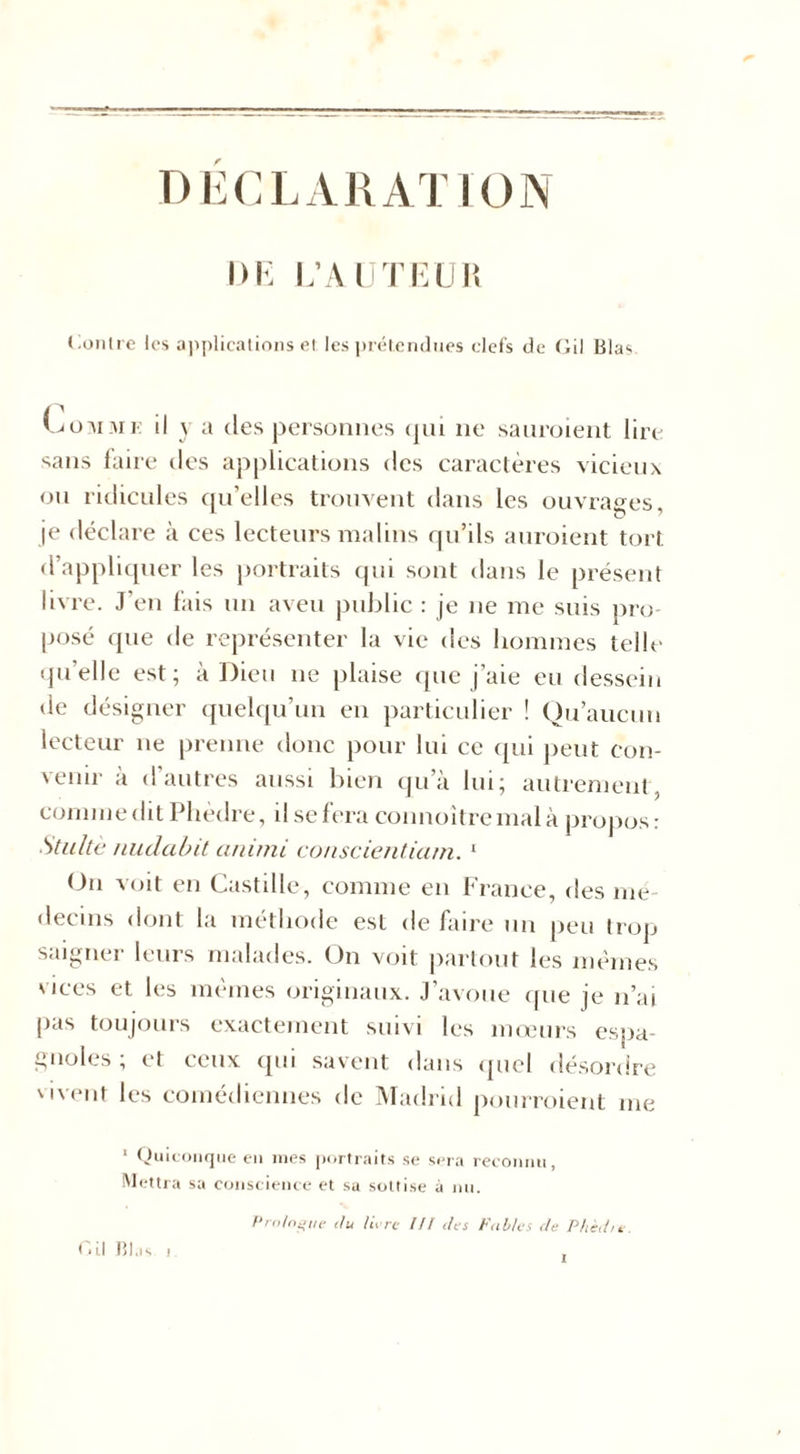 DECLARATION DE L’AUTEUR Gonlre les applications et les prétendues clefs de Gil Blas toMME il y a des personnes qui ne sauroient lire sans laite tles applications des caractères vicieux ou ridicules qu’elles trouvent dans les ouvrages, je déclare à ces lecteurs malins qu’ils auroient tort, d’appliquer les portraits qui sont dans le présent livre. J’en lais un aveu public : je ne me suis pro- posé que de représenter la vie des hommes telle quelle est; à Dieu ne plaise que j’aie eu dessein de désigner quelqu’un en particulier ! Qu’aucun lecteur ne prenne donc pour lui ce qui peut con- venir à d autres aussi bien qu’à lui; autrement , comme dit Phèdre, il se fera connoîtremal à propos : Stultè nudabit animi co/iscientiam. 1 On voit en Castille, comme en France, des mé- decins dont la méthode est de faire un peu trop saigner leurs malades. On voit partout les mêmes vices et les mêmes originaux. J’avoue que je n’ai pas toujours exactement suivi les mœurs espa- gnoles ; et ceux qui savent dans quel désordre vivent les comédiennes de Madrid pourroient me 1 Quiconque en ines portraits se sera reconnu, Mettra sa conscience et sa sottise à nu. Prologue du livre /// des Fables de Phèd/e Gi.| Bl.is i