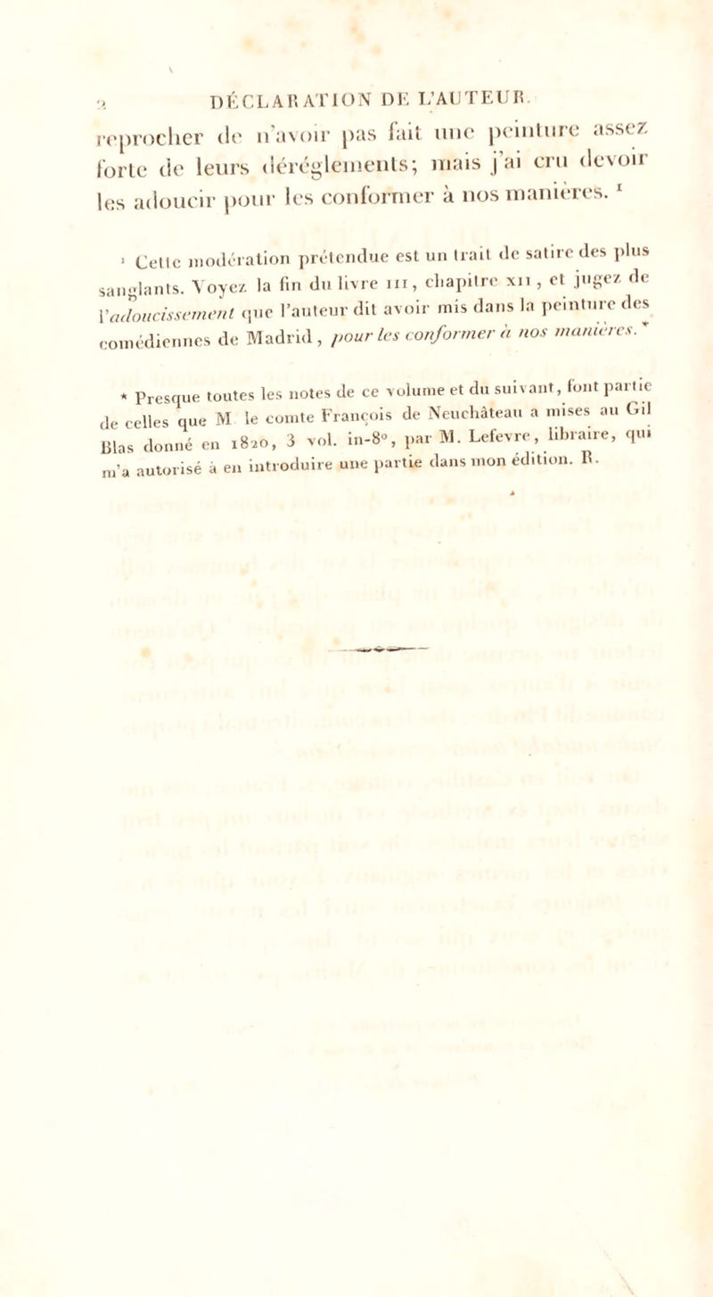 DÉCLARATION DE L’AUTEUR reprocher de n’avoir pas fait une peinture assez forte de leurs dérèglements; mais j ai cru dcvoii les adoucir pour les conformer à nos manières. 1 1 Celle modération prétendue est un trail de satire des plus sanglants. Voyez la fin du livre ni, chapitre xn , et jugez de Vadoucissement que l’auteur dit avoir mis dans la peinture des comédiennes de Madrid, pour les conformer à nos manières.* * Presque toutes les notes de ce volume et du suivant, font partie de celles que M le comte François de Neuchâteau a mises au Gd Blas donné en 1820, 8 vol. in-8«, par M. Lefevre, libraire, qu. m’a autorisé à en introduire une partie dans mon édition. R.