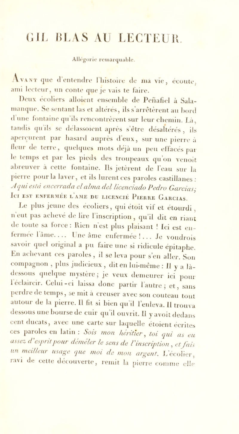 G IL liLAS AU LECTEUR. Allégorie remarquable. Avant que d’entendre l'histoire de ma vie, écoute, ami lecteur, un conte que je vais te faire. Deux écoliers alloient ensemble de Penafiel à Sala- manque. Se sentant las et altérés, ils s’arrêtèrent au bord &lt;1 une fontaine qu ils rencontrèrent sur leur chemin. Là, tandis qu ils se délassoient après s’être désaltérés, ils aperçurent par hasard auprès d’eux, sur une pierre à lleur de terre, quelques mots déjà un peu effacés par le temps et par les pieds des troupeaux qu’on venoit abreuver à cette fontaine. Ils jetèrent de l’eau sur la pierre pour la laver, et ils lurent ces paroles castillanes: A qui esta encerrada el aima del licenciado Pedro Gardas• Ici est enfermée lame du licencié Pierre Garcias. Le plus jeune des écoliers, qui étoit vif et étourdi n eut pas achevé de lire 1 inscription , qu’il dit en riant de toute sa force : Rien n’est plus plaisant ! Ici est en- fermée 1 àme Une âme enfermée!... Je voudrois savoir quel original a pu faire une si ridicule épitaphe. Ln achevant ces paroles , il se leva pour s’en aller. Son compagnon , plus judicieux , dit en lui-même : Il y a là- dessous quelque mystère - je veux demeurer ici pom 1 éclaircir. Celui-ci laissa donc partir l’autre; et, sans perdre de temps, se mit a creuser avec son couteau tout autour de la pierre. Il fit si bien qu’il l’enleva. 11 trouva dessous une bourse de cuir qu’il ouvrit. 11 y avoit dedans cent ducats, avec une carte sur laquelle étoient écrites ces paroles en latin : Sois mon héritier, toi qui as eu assez d'esprit pour démêler le sens de l'inscription , etJais un meilleur usage que moi de mon argent. L’écolier, ravi de cette découverte, remit la pierre comme elle