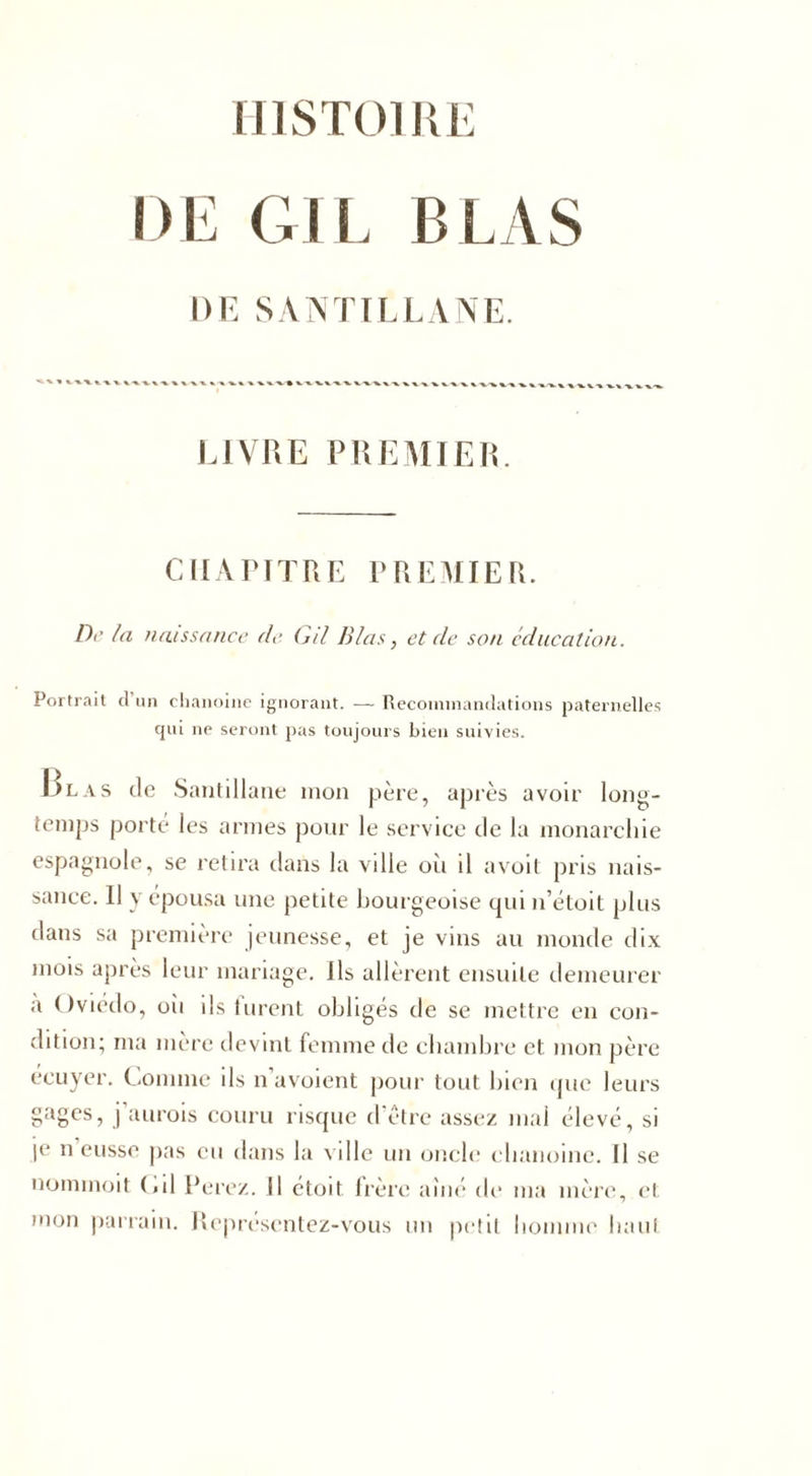 HISTOIRE DE G1L B LAS DE SÀNTILLANE. LIVRE PREMIER. CHAPITRE PREMIER. Dr la naissance de G/l lilas, et de son éducation. Portrait cl un chanoine ignorant. — Recommandations paternelles qui ne seront pas toujours bien suivies. Blas de Santillane mon père, après avoir long- temps porte les armes pour le service de la monarchie espagnole, se retira dans la ville où il avoit pris nais- sance. Il y épousa une petite bourgeoise qui n’étoit plus dans sa première jeunesse, et je vins au monde dix mois après leur mariage, ils allèrent ensuite demeurer a ( tvtedo, où ils furent obligés de se mettre en con- dition; ma mère devint femme de chambre et mon père écuyer. Comme ils n avoient pour tout bien que leurs gages, j’aurois couru risque d’être assez mal élevé, si je n eusse pas eu dans la ville un oncle chanoine. Il se uommoit («il Ferez. Il étoit frère aîné de ma mère, et mon parrain. Representez-vous un petit homme haut