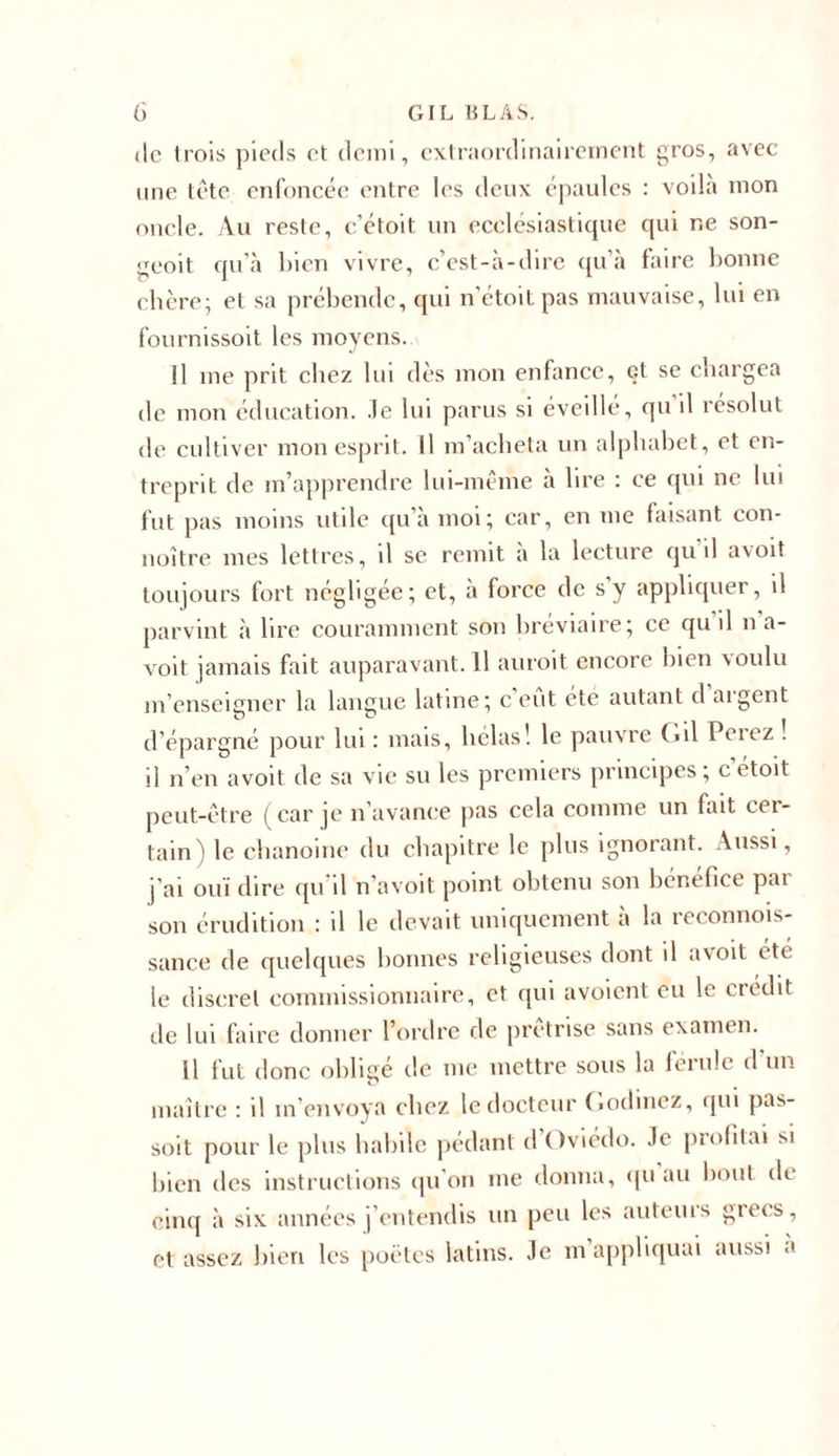 de trois pieds et demi, extraordinairement gros, avec une tête enfoncée entre les deux épaules : voila mon oncle. Au reste, c’étoit un ecclésiastique qui ne son- geoit qu’à bien vivre, c’est-à-dire qu’à faire bonne chère; et sa prébende, qui n'étoitpas mauvaise, lui en fournissoit les moyens. il me prit chez lui dès mon enfance, et se chargea de mon éducation. Je lui parus si éveillé, qu il résolut de cultiver mon esprit. Il m’acheta un alphabet, et en- treprit de m’apprendre lui-même à lire : ce qui ne lui fut pas moins utile qu’à moi; car, en me faisant con- noître mes lettres, il se remit à la lecture qu’il avoit toujours fort négligée; et, à force de s'y appliquer, il parvint à lire couramment son bréviaire; ce qu il na- voit jamais fait auparavant.il auroit encore bien voulu m’enseigner la langue latine; c eut été autant d aigent d’épargné pour lui : mais, hélas! le pauvre O il Peiez . il n’en avoit de sa vie su les premiers principes; c étoit peut-être (car je n’avance pas cela comme un fait cer- tain) le chanoine du chapitre le plus ignorant. Aussi, j’ai ouï dire qu d n’avoit point obtenu son bénéfice pai son érudition : il le devait uniquement à la reconnois- sance de quelques bonnes religieuses dont il avoit été le discret commissionnaire, et qui avoient eu le crédit de lui faire donner l’ordre de prêtrise sans examen. Il fut donc obligé de me mettre sous la lérulc d un maître : il m’envoya chez le docteur («odinez, qui pa^- soit pour le plus habile pédant d Oviédo. Je profitai si bien des instructions qu'on me donna, qu au bout de cinq à six années j’entendis un peu les auteurs grecs, et assez bien les poètes latins. Je m appliquai aussi a