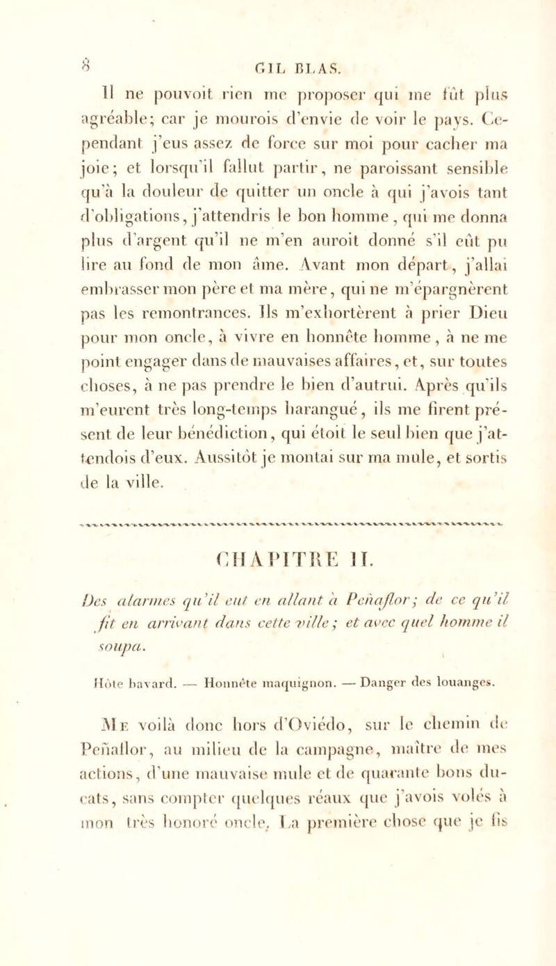 11 ne pouvoit rien me proposer qui me lut plus agréable; car je mourois d’envie de voir le pays. Ce- pendant j’eus assez de force sur moi pour cacher ma joie; et lorsqu'il fallut partir, ne paraissant sensible qu'à la douleur de quitter un oncle à qui j’avois tant d’obligations, j’attendris le bon homme, qui me donna plus d’argent qu’il ne m’en aurait donné s’il eût pu lire au fond de mon âme. Avant mon départ, j’allai embrasser mon père et ma mère, qui ne m’épargnèrent pas les remontrances. Ils m’exhortèrent à prier Dieu pour mon oncle, à vivre en honnête homme, à ne me point engager dans de mauvaises affaires, et, sur toutes choses, à ne pas prendre le bien d’autrui. Après qu’ils m’eurent très long-temps harangué, ils me firent pré- sent de leur bénédiction, qui étoit le seul bien que j’at- tendois d’eux. Aussitôt je montai sur ma mule, et sortis de la ville. CHAPITRE lf. Des alarmes qu'il eut en allant a Penaflor; de ce qu’il fit en arrivant dans cette ville ; et avec quel homme il soupa. Hôte bavard. — Honnête maquignon. — Danger des louanges. Me voilà donc hors d’Oviédo, sur le chemin de Penaflor, au milieu de la campagne, maître de mes actions, d’une mauvaise mule et de quarante bons du- cats, sans compter quelques réaux que j’avois voles à mon très honoré oncle. La première chose que je lis