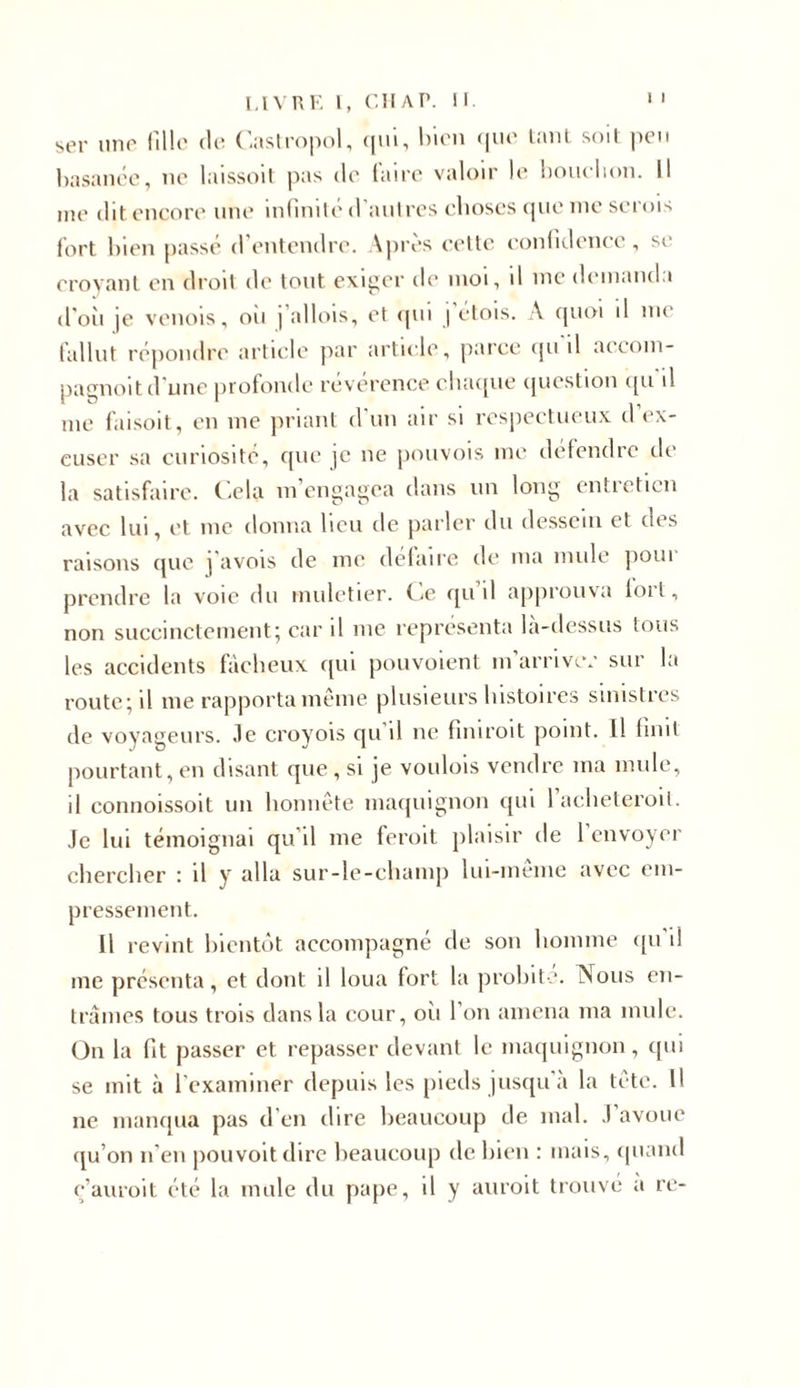 ser une fille de Castropol, qui, bien que tant soit peu basanée, ne laissoit pas de faire valoir le bouclion. Il me dit encore une infinité d’autres choses que nie serois fort bien passé d’entendre. Après cette confidence, se croyant en droit de tout exiger de moi, d me demanda d'où je venois, oii | allois, et qui | étois. A quoi il me fallut répondre article par article, parce qu il accom- pagnent d'une profonde reverence chaque question qu d me faisoit, en me priant d un air si respectueux d ex- cuser sa curiosité, que je ne pouvois me défendre de la satisfaire. Cela m’engagea dans un long entretien avec lui, et me donna lieu de parler du dessein et ch s raisons que ]'avois de me défaire de ma mule poui prendre la voie du muletier. Ce qu’il approuva tort, non succinctement; car il me représenta là-dessus tous les accidents fâcheux qui pouvoient m arrive.' sur la route; il me rapporta même plusieurs histoires sinistres de voyageurs. Je croyois qu il ne fin 1 roit point. Il finit pourtant, en disant que , si je voulois vendre ma mule, il connoissoit un honnête maquignon qui 1 acheteroil. Je lui témoignai qu’il me feroit plaisir de 1 envoyer chercher : il y alla sur-le-champ lui-même avec em- pressement. Il revint bientôt accompagné de son homme qu il me présenta, et dont il loua fort la probité. Nous en- trâmes tous trois dans la cour, oii l’on amena ma mule. On la fit passer et repasser devant le maquignon, qui se mit à l’examiner depuis les pieds jusqu’à la tête. H ne manqua pas d’en dire beaucoup de mal. J’avoue qu’on n'en pouvoitdire beaucoup de bien : mais, quand ç’auroit été la mule du pape, il y auroit trouvé a re-