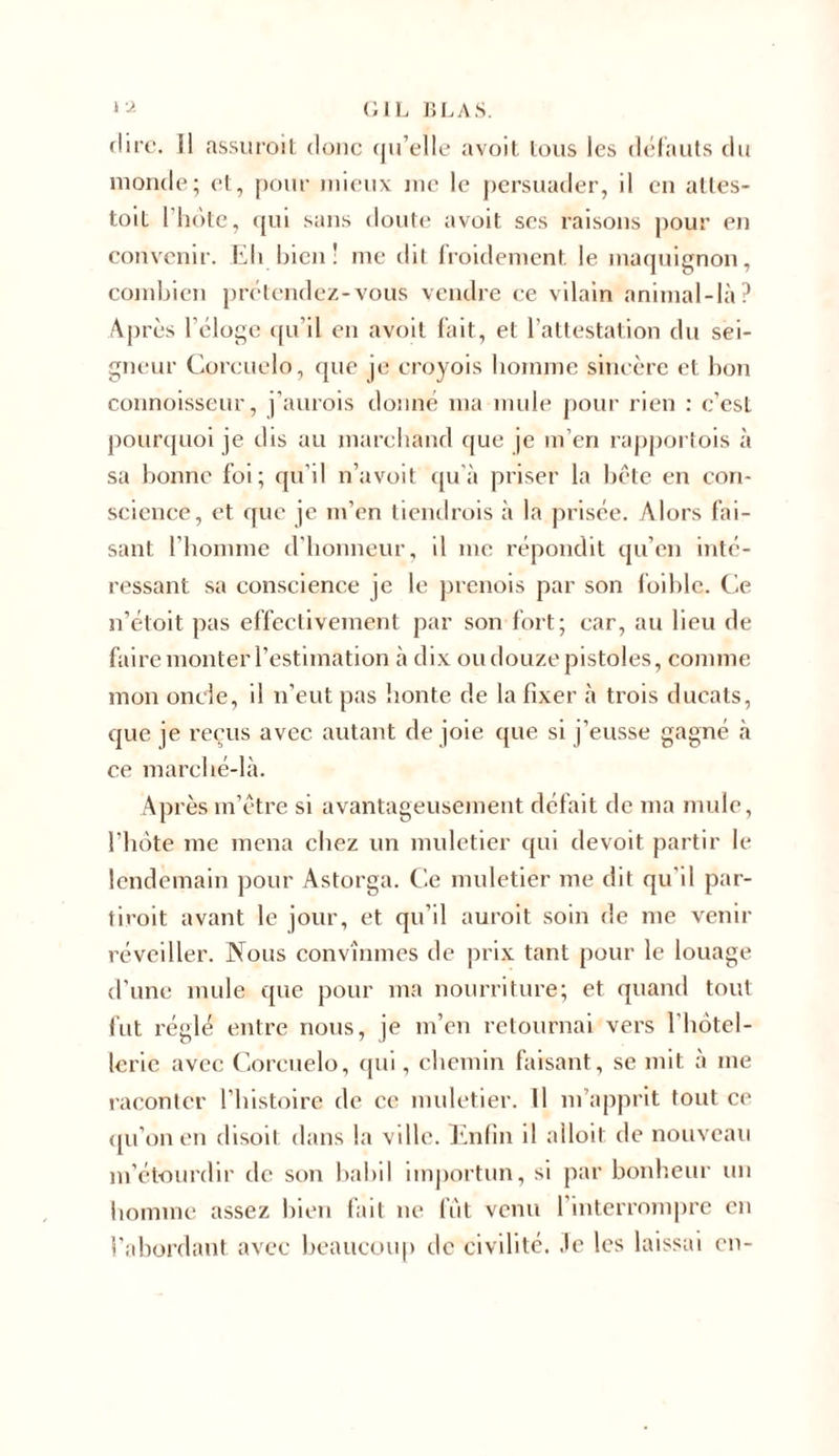 fl ire. Il assuroit donc qu’elle avoit tous les défauts du monde; et, pour mieux me le persuader, il en ailes- toit l’hôte, qui sans doute avoit ses raisons pour en convenir. Eh bien ! me dit froidement le maquignon, combien prétendez-vous vendre ce vilain animal-là? Après l'éloge qu’il en avoit fait, et l’attestation du sei- gneur Corcuelo, que je croyois homme sincère et bon connoisseur, j’aurois donné ma mule pour rien : c’est pourquoi je dis au marchand que je m’en rapportois à sa bonne foi; qu’il n’avoit qu’à priser la bête en con- science, et que je m’en tiendrois à la prisée. Alors fai- sant l’homme d’honneur, il me répondit qu’en inté- ressant sa conscience je le prenois par son foible. Ce n’étoit pas effectivement par son fort; car, au lieu de faire monter l’estimation à dix ou douze pistoles, comme mon oncle, il n’eut pas honte de la fixer à trois ducats, que je reçus avec autant de joie que si j’eusse gagné à ce marché-là. Après m’être si avantageusement défait de ma mule, l’hôte me mena chez un muletier qui devoit partir le lendemain pour Astorga. Ce muletier me dit qu’il par- tiroit avant le jour, et qu’il auroit soin de me venir réveiller. Nous convînmes de prix tant pour le louage d’une mule que pour ma nourriture; et quand tout fut réglé entre nous, je m’en retournai vers l’hôtel- lerie avec Corcuelo, qui, chemin faisant, se mit à me raconter l’histoire de ce muletier. 11 m’apprit tout ce qu’on en disoit dans la ville. Enfin il alloit de nouveau m’étourdir de son babil importun, si par bonheur un homme assez bien fait ne fut venu l’interrompre en l’abordant avec beaucoup de civilité. Je les laissai en-