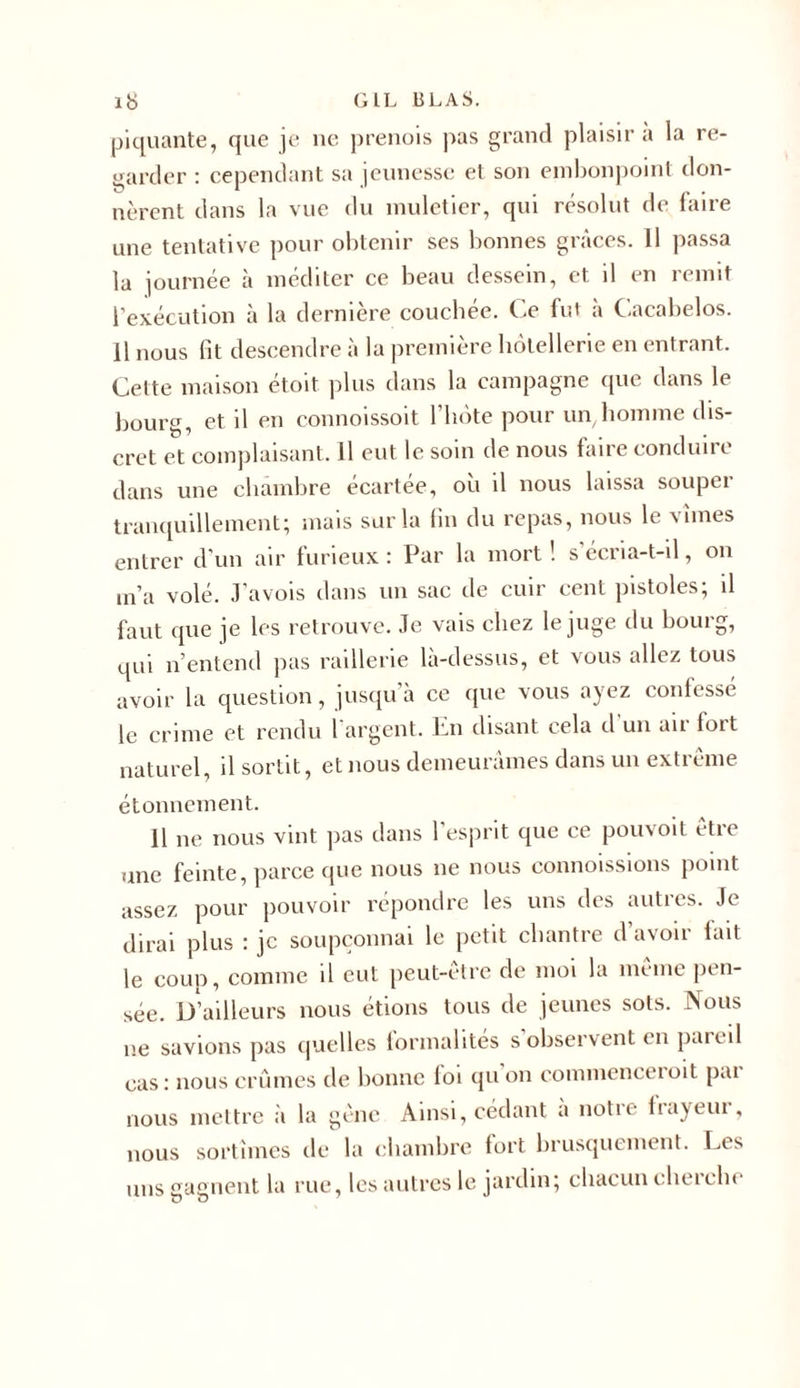 piquante, que je ne prenois pas grand plaisir a la re- garder : cependant sa jeunesse et son embonpoint don- nèrent dans la vue du muletier, qui résolut de faire une tentative pour obtenir ses bonnes grâces. Il passa la journée à méditer ce beau dessein, et il en remit l’exécution à la dernière couchée. Ce fut a Cacabelos. 11 nous fit descendre à la première hôtellerie en entrant. Cette maison étoit plus dans la campagne que dans le bourg, et il en connoissoit 1 hôte pour un homme dis- cret et complaisant. Il eut le soin de nous faire conduire dans une chambre écartée, où il nous laissa souper tranquillement; mais sur la fin du repas, nous le vîmes entrer d'un air furieux : Par la mort ! s écria-t-il, on m’a volé. J’avois dans un sac de cuir cent pistoles; il faut que je les retrouve. Je vais chez le juge du bouig, qui n’entend pas raillerie là-dessus, et vous allez tous avoir la question, jusqu’à ce que vous ayez confessé le crime et rendu l argent. En disant cela d un air fort naturel, il sortit, et nous demeurâmes dans un extrême étonnement. 11 ne nous vint pas dans l’esprit que ce pouvoit être une feinte, parce que nous ne nous commissions point assez pour pouvoir répondre les uns des autres. Je dirai plus : je soupçonnai le petit chantre d’avoir lait le coup, comme il eut peut-être de moi la même pen- sée. D’ailleurs nous étions tous de jeunes sots. Nous ne savions pas quelles formalités s’observent en pareil cas: nous crûmes de bonne loi qu on c.ommenceioit pai nous mettre à la gêne Ainsi, cédant a notre frayeur, nous sortîmes de la chambre tort brusquement. Les uns gagnent la rue, les autres le jardin; chacun cherche