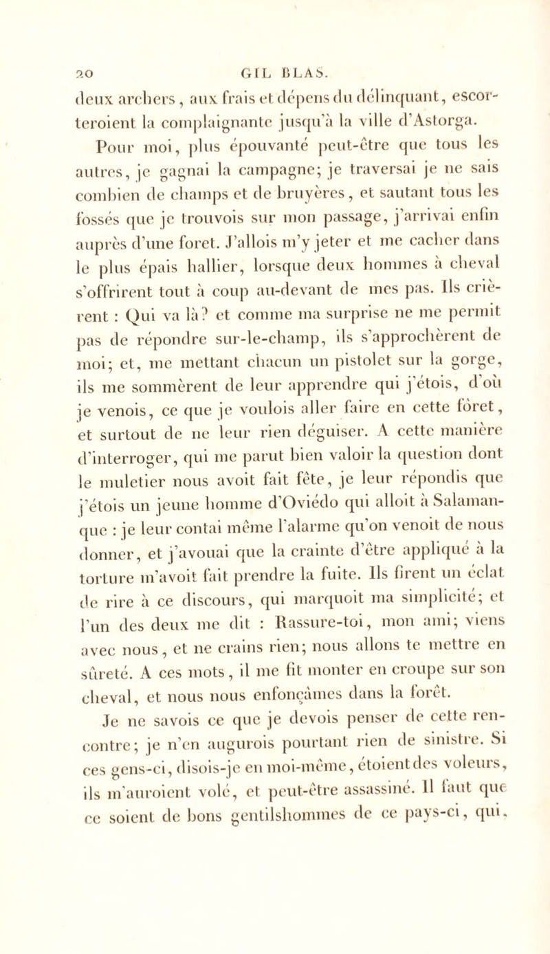 deux archers, aux frais et dépens du délinquant, escor- teroient la cornplaignante jusqu’à la ville d’Astorga. Pour moi, ])lus épouvanté peut-être que tous les autres, je gagnai la campagne; je traversai je ne sais combien de champs et de bruyères, et sautant tous les fossés que je trouvois sur mon passage, j’arrivai enfin auprès d’une foret. J’allois m’y jeter et me cacher dans le plus épais hallier, lorsque deux hommes à cheval s offrirent tout à coup au-devant de mes pas. Ils criè- rent : Qui va là? et comme ma surprise ne me permit pas de répondre sur-le-champ, ils s’approchèrent de moi; et, me mettant chacun un pistolet sur la gorge, ils me sommèrent de leur apprendre qui j étois, d où je venois, ce que je voulois aller faire en cette foret, et surtout de 11e leur rien déguiser. A cette manière d’interroger, qui me parut bien valoir la question dont le muletier nous avoit fait fête, je leur répondis que j’étois un jeune homme d Oviedo qui alloit a Salaman- que : je leur contai même l’alarme qu'on venoit de nous donner, et j’avouai que la crainte d’être appliqué à la torture m’avoit fait prendre la fuite. Ils firent un éclat de rire à ce discours, qui marquoit 111a simplicité; et l’un des deux me dit : Rassure-toi, mon ami; viens avec nous, et ne crains rien; nous allons te mettre en sûreté. A ces mots, il 111e fit monter en croupe sur son cheval, et nous nous enfonçâmes dans la forêt. Je ne savois ce que je devois penser de cette ren- contre; je n’en augurois pourtant rien de sinistre. Si ces gens-ci, disois-je en moi-même, étoientdes voleurs, ils m'auroient volé, et peut-être assassine. H finit que ce soient de bons gentilshommes de ce pays-ci, qui.