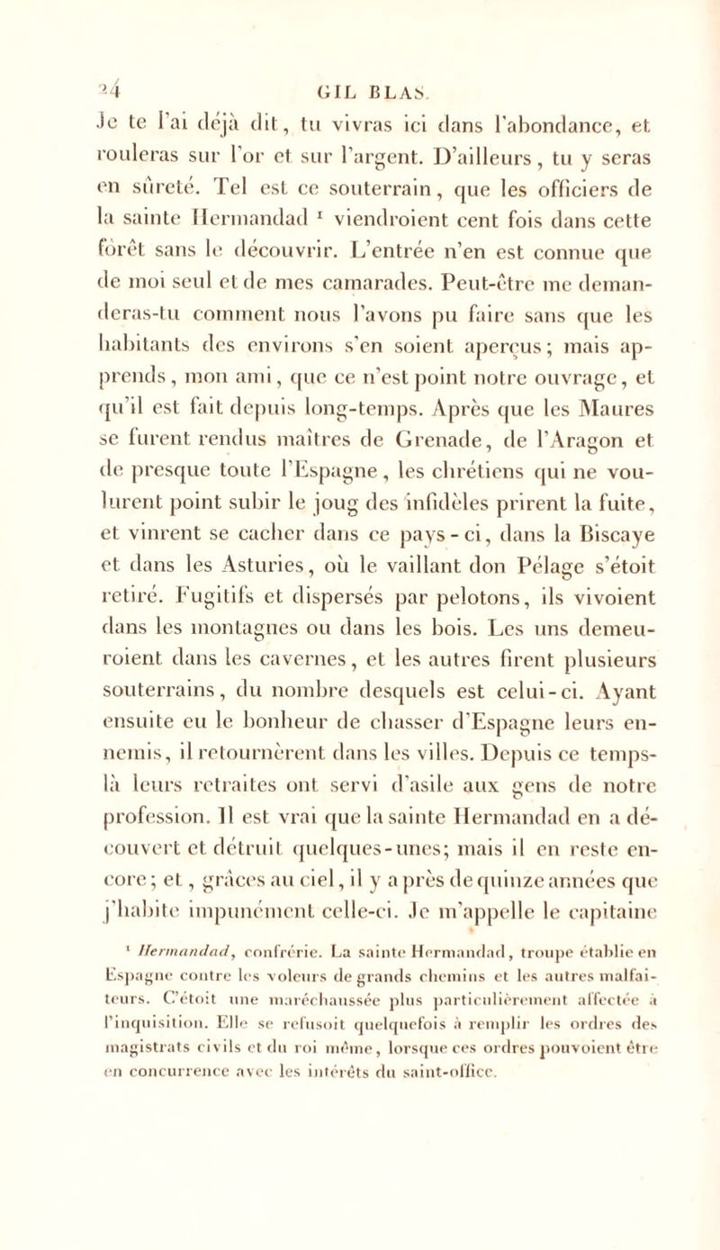 *4 (ilL BLAM Je te I ai déjà dit, tu vivras ici flans l’abondance, et rouleras sur l'or et sur l’argent. D’ailleurs, tu y seras en sûreté. Tel est ce souterrain, que les officiers de la sainte Ilermandad 1 viendraient cent fois dans cette foret sans le découvrir. L’entrée n’en est connue que de moi seul et de mes camarades. Peut-être me deman- deras-tu comment nous l’avons pu faire sans que les habitants des environs s’en soient aperçus; mais ap- prends, mon ami, que ce n’est point notre ouvrage, et qu’il est fait depuis long-temps. Après que les Maures se lurent rendus maîtres de Grenade, de l’Aragon et de presque toute l’Espagne, les chrétiens qui ne vou- lurent point subir le joug des infidèles prirent la fuite, et vinrent se cacher dans ce pays-ci, dans la Biscaye et dans les Asturies, où le vaillant don Pélage s’étoit retiré. Fugitifs et dispersés par pelotons, ils vivoient dans les montagnes ou dans les bois. Les uns demeu- raient dans les cavernes, et les autres firent plusieurs souterrains, du nombre desquels est celui-ci. Ayant ensuite eu le bonheur de chasser d’Espagne leurs en- nemis, il retournèrent dans les villes. Depuis ce temps- là leurs retraites ont servi d’asile aux gens de notre profession. Il est vrai que la sainte Hermandad en a dé- couvert et détruit quelques-unes; mais il en reste en- core ; et, grâces au ciel, il y a près de quinze années que j’habite impunément celle-ci. .le m'appelle le capitaine 1 Hermandad, confrérie. La sainte Hermandad, troupe établie en Espagne contre les voleurs de grands chemins et les autres malfai- teurs. C’étoit une maréchaussée plus particulièrement affectée à l’inquisition. Elle se refusoit quelquefois à remplir les ordres des magistrats civils et du roi même, lorsque ces ordres pouvoient être en concurrence avec les intérêts du saint-office.