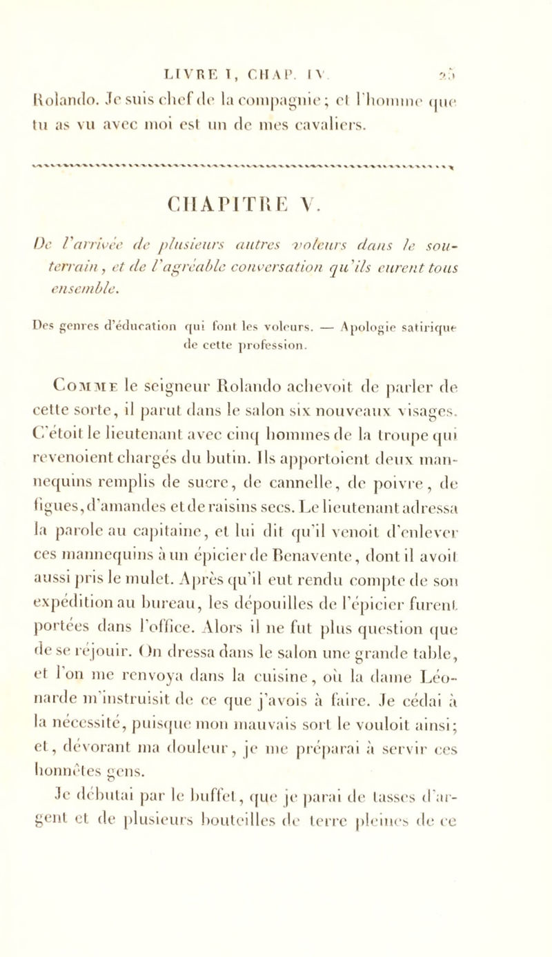 Kolamlo. Je suis chef cio la compagnie ; cl l'honnne que tu as vu avec moi est un de mes cavaliers. CIlAriTRE V. De Varrivée de plusieurs autres -voleurs dans le sou- terrain , et de /'agréable conversation qu'ils eurent tous ensemble. Des genres d’édueation qui font les voleurs. — Apologie satirique de cette profession. Comme le seigneur Rolanclo achevoit de parler de cette sorte, il parut dans le salon six nouveaux visages. C étoit le lieutenant avec cinq hommes de la troupe qui revenoient chargés du butin. Ils apportoient deux man- nequins remplis de sucre, de cannelle, de poivre, de ligues,d’amandes etde raisins secs. Le lieutenant adressa la parole au capitaine, et lui dit qu'il venoit d’enlever ces mannequins à un épicier de Benavente, dont il avoil aussi pris le mulet. Après qu’il eut rendu compte de son expédition au bureau, les dépouilles de l’épicier furent portées dans 1 office. Alors il ne fut plus question que de se réjouir. On dressa dans le salon une grande table, et Ion me renvoya dans la cuisine, où la dame Léo- narde m instruisit de ce que j’avois à faire. Je cédai à la nécessité, puisque mon mauvais sort le vouloit ainsi; et, dévorant ma douleur, je me préparai à servir ces honnêtes cens. O Je débutai par le buffet, que je parai de lasses char- gent et de plusieurs bouteilles de terre pleines de ce