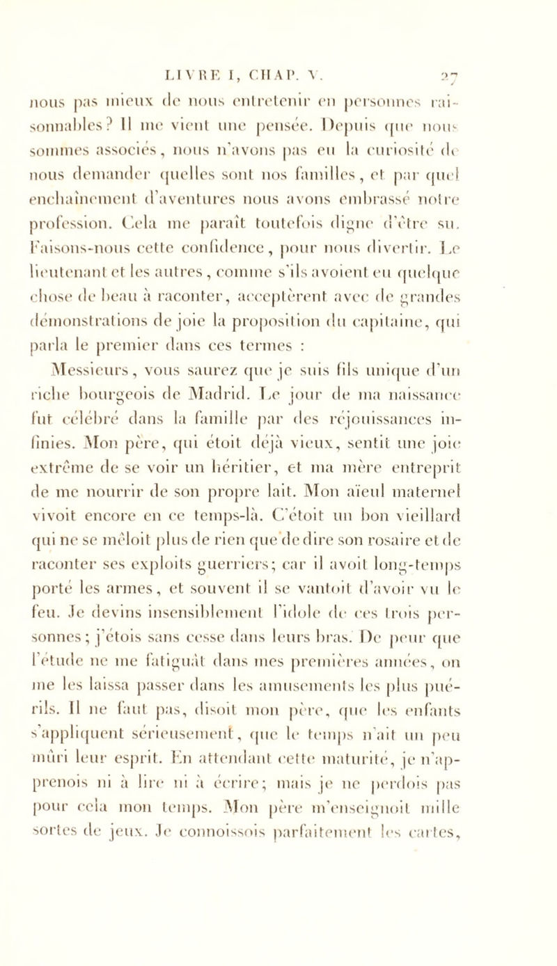 j 10us pas mieux de nous entretenir en personnes rai- sonnables? Il me vient une pensée. Depuis «pie nous sommes associés, nous n’avons pas eu la curiosité &lt;K nous demander quelles sont nos familles, et par quel enchaînement d’aventures nous avons embrassé notre profession. Cela me paraît toutefois digne d’ètre su. l'aisons-nous cette confidence, pour nous divertir. Le lieutenant et les autres , comme s'ils avoient eu quelque chose di1 beau à raconter, acceptèrent avec de grandes démonstrations de joie la proposition du capitaine, qui parla le premier dans ces termes : Messieurs, vous saurez que je suis fils unique d’un riche bourgeois de Madrid. Le jour de ma naissance fut célébré dans la famille par des réjouissances in- finies. Mon père, qui étoit déjà vieux, sentit une joie extrême de se voir un héritier, et ma mère entreprit de me nourrir de son propre lait. Mon aïeul maternel vivoit encore en ce temps-là. C’étoit un bon vieillard qui ne se mêloit plus de rien que de dire son rosaire et de raconter ses exploits guerriers; car il avoit long-temps porté les armes, et souvent il se vantoit d’avoir vu le feu. .le devins insensiblement l’idole de ces trois per- sonnes; j’étois sans cesse dans leurs bras. De peur que l’étude 11e 111e fatiguât dans mes premières années, on me les laissa passer dans les amusements les plus pué- rils. Il ne faut pas, disoit mon père, que les enfants s appliquent sérieusement, (pic. le temps naît un peu mûri leur esprit. En attendant cette maturité, je 11’ap- prenois ni à lire ni à écrire; mais je 11e perdois pas pour cela mon temps. Mon père m’enseignoil mille sortes de jeux. Je connoissois parfaitement les cartes.