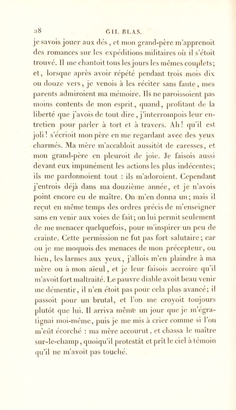 a8 je savois jouer aux clés , et mon grand-père m’apprenoit des romances sur les expéditions militaires où il s’étoit trouvé. Il me chantoit tous les jours les mêmes couplets; et, lorsque après avoir répété pendant trois mois dix ou douze vers, je venois à les réciter sans faute, mes parents admiroient ma mémoire. Ils ne paroissoient pas moins contents de mon esprit, quand, profitant de la liberté que j’avois de tout dire, j’interrompois leur en- tretien pour parler à tort et à travers. Ah! qu'il est joli ! s’écrioit mon père en me regardant avec des yeus charmés. Ma mère m’accabloit aussitôt de caresses, et mon grand-père en pleuroit de joie. Je faisois aussi devant eux impunément les actions les plus indécentes; ils me pardonnoient tout : ils m’adoroient. Cependant j’entrois déjà dans ma douzième année, et je n’avois point encore eu de maître. On m’en donna un; mais il reçut en même temps des ordres précis de m’enseigner sans en venir aux voies de fait; on lui permit seulement de me menacer quelquefois, pour m’inspirer un peu de crainte. Cette permission ne fut pas fort salutaire ; car ou je me moquois des menaces de mon précepteur, ou bien, les larmes aux yeux, j’allois m’en plaindre à ma mère ou à mon aïeul, et je leur faisois accroire qu’il m’avoit fort maltraité. Le pauvre diable avoit beau venir me démentir, il n’en étoit pas pour cela plus avancé; il passoit pour un brutal, et l’on me croyoit toujours plutôt que lui. Il arriva mêmfe un jour que je m’égra- tignai moi-même, puis je me mis à crier comme si l’on m’eût écorché : ma mère accourut. et chassa le maître sur-le-champ, quoiqu’il protestât et prît le ciel a témoin qu’il ne m’avoit pas touché.