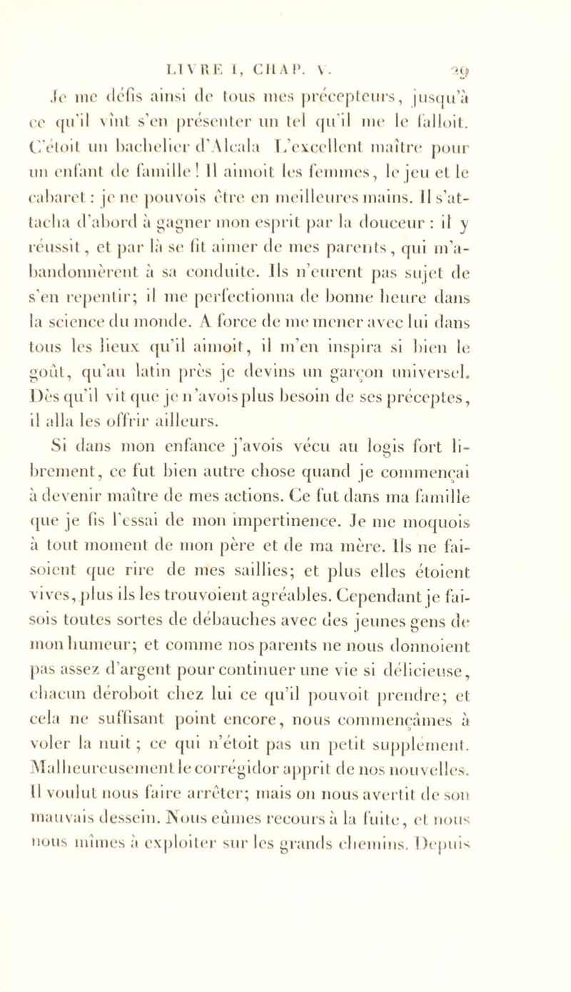 Je inc défis ainsi de tous mes précepteurs, jusqu’à ce qu'il vint s’en présenter un tel qu'il me le falloit. C’étoit un bachelier d’Alcala L’excellent maître pour un enfant de famille! Il aimoit les femmes, le jeu et le cabaret : je ne pouvois être en meilleures mains. Il s’at- tacha d'abord à gagner mon esprit par la douceur : il y réussit, et par là se fil aimer de mes parents, qui m’a- bandonnèrent à sa conduite. Ils n’eurent pas sujet de s’en repentir; il me perfectionna de bonne heure dans la science du monde. A force de me mener avec lui dans tous les lieux qu’il aimoit, il m’en inspira si bien le goût, qu'au latin près je devins un garçon universel. Dès qu’il vit que je n’avoisplus besoin de ses préceptes, il alla les offrir ailleurs. Si dans mon enfance j’avois vécu au logis fort li- brement, ce fut bien autre chose quand je commençai à devenir maître de mes actions. Ce fut dans ma famille (|ue je fis l’essai de mon impertinence. Je me moquois à tout moment de mon père et de ma mère. Ils ne fai- soient ([ue rire de mes saillies; et plus elles étoient vives, plus ils les trouvoient agréables. Cependant je fai- sois toutes sortes de débauches avec des jeunes gens de mon humeur; et comme nos parents ne nous donnoient pas assez d’argent pour continuer une vie si délicieuse, chacun iléroboit chez lui ce qu’il pouvoit prendre; et cela ne suffisant point encore, nous commençâmes à voler la nuit ; ce qui n’étoit pas un petit supplément. Malheureusement le corrégidor apprit de nos nouvelles. Il voulut nous faire arrêter; mais on nous avertit de son mauvais dessein. Nous eûmes recours à la fuite, et nous nous mîmes à exploiter sur les grands chemins. Depuis