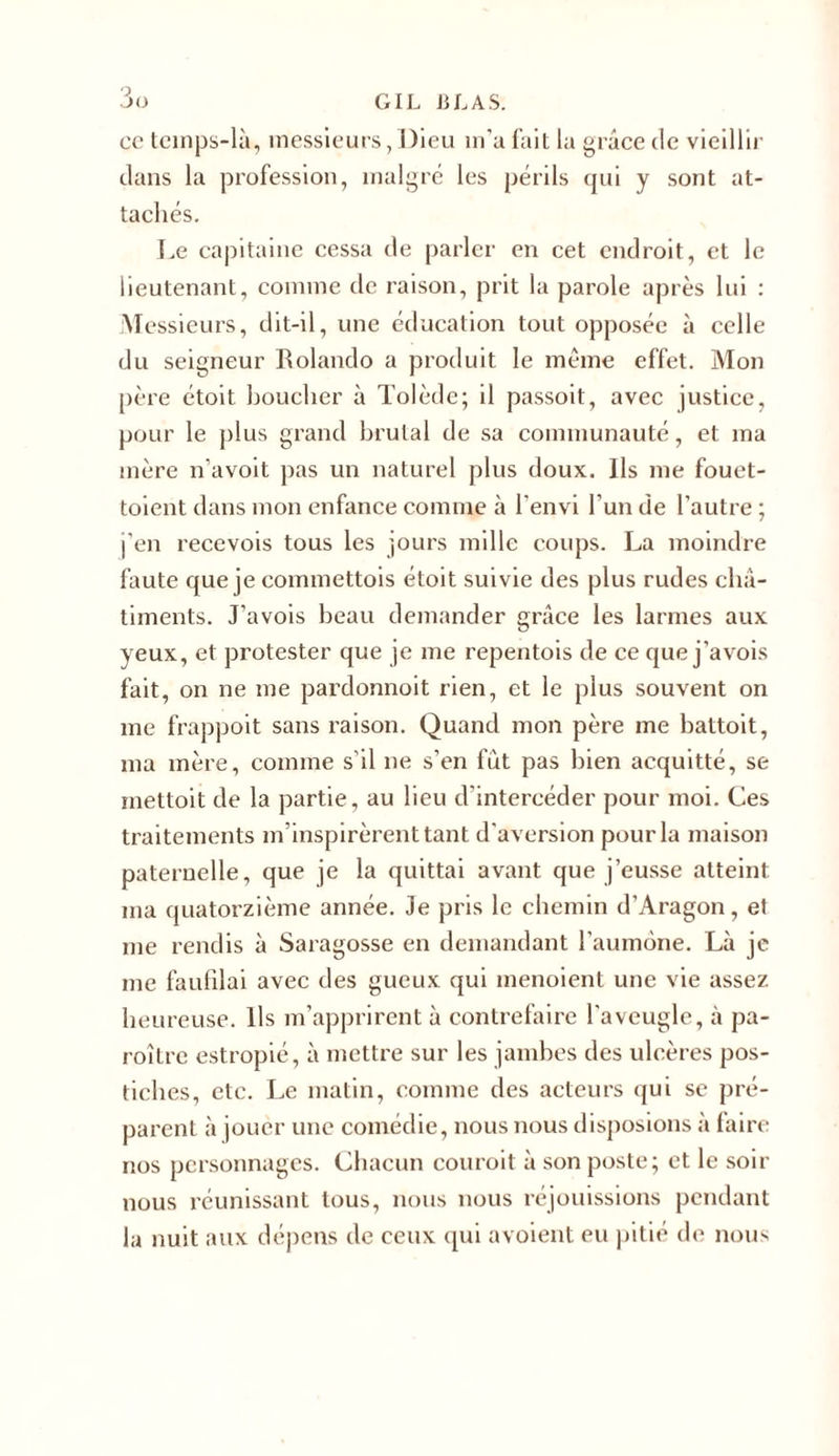 ce tcinps-là, messieurs, Dieu m'a fait la grâce de vieillir dans la profession, malgré les périls qui y sont at- tachés. Le capitaine cessa de parler en cet endroit, et le lieutenant, comme de raison, prit la parole après lui : Messieurs, dit-il, une éducation tout opposée à celle du seigneur Rolando a produit le même effet. Mon père étoit bouclier à Tolède; il passoit, avec justice, pour le plus grand brutal de sa communauté, et ma mère n’avoit pas un naturel plus doux. Ils me fouet- toient dans mon enfance comme à l'envi l’un de l’autre ; j’en recevois tous les jours mille coups. La moindre faute que je commettois étoit suivie des plus rudes châ- timents. J’avois beau demander grâce les larmes aux yeux, et protester que je me repentois de ce que j’avois fait, on ne me pardonnoit rien, et le plus souvent on me frappoit sans raison. Quand mon père me battoit, ma mère, comme s’il ne s’en fut pas bien acquitté, se mettait de la partie, au lieu d'intercéder pour moi. Ces traitements m’inspirèrent tant d'aversion pour la maison paternelle, que je la quittai avant que j’eusse atteint ma quatorzième année. Je pris le chemin d’Aragon, et me rendis à Saragosse en demandant l'aumône. Là je me faufilai avec des gueux qui menoient une vie assez heureuse. Ils m’apprirent à contrefaire l'aveugle, à pa- roître estropié, à mettre sur les jambes des ulcères pos- tiches, etc. Le matin, comme des acteurs qui se pré- parent à jouer une comédie, nous nous disposions à faire nos personnages. Chacun couroit à son poste; et le soir nous réunissant tous, nous nous réjouissions pendant la nuit aux dépens de ceux qui avoient eu pitié de nous