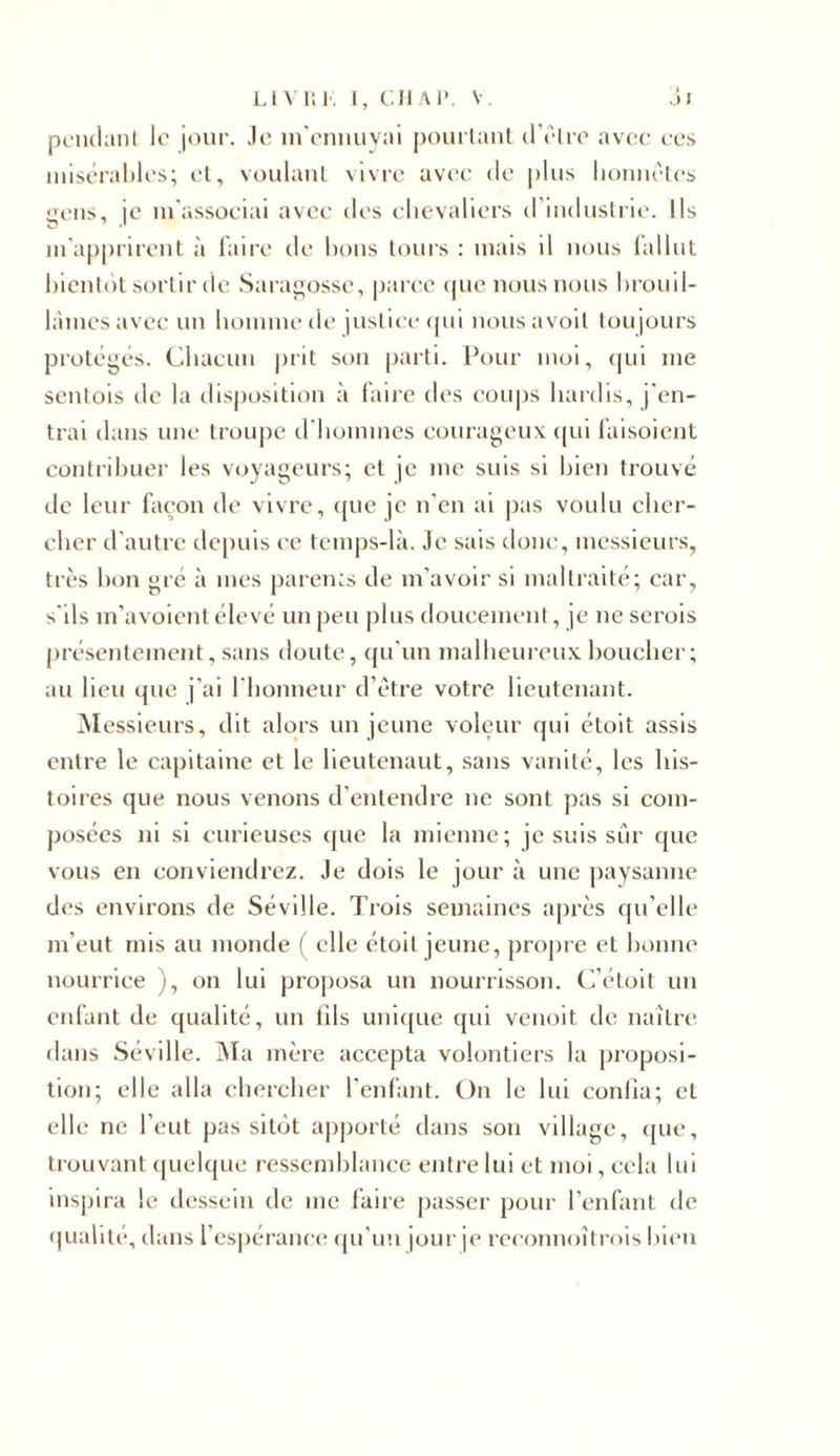 pendant le jour. Je m’ennuyai pourtant d’être avec ces misérables; et, voulant vivre avec de plus honnêtes gens, je m'associai avec des chevaliers d industrie. Ils m'apprirent à faire de bons tours : mais il nous fallut bientôt sortir de Saragosse, parce que nous nous brouil- lâmes avec un homme de justice qui nousavoil toujours protégés. Chacun prit son parti. Pour moi, qui me sentois de la disposition à faire des coups hardis, j'en- trai dans une troupe d'hommes courageux qui faisoient contribuer les voyageurs; et je me suis si bien trouvé de leur façon de vivre, que je n’en ai pas voulu cher- cher d'autre depuis ee temps-là. Je sais donc, messieurs, très bon gré à mes parems de m’avoir si maltraité; car, s'ils m’avoient élevé un peu plus doucement, je ne serois présentement, sans doute, qu’un malheureux boucher; au lieu que j’ai l'honneur d’être votre lieutenant. Messieurs, dit alors un jeune voleur qui étoit assis entre le capitaine et le lieutenaut, sans vanité, les his- toires que nous venons d’entendre ne sont pas si com- posées ni si curieuses que la mienne; je suis sûr que vous en conviendrez. Je dois le jour à une paysanne des environs de Séville. Trois semaines après qu’elle m’eut mis au monde ( elle étoit jeune, propre et bonne nourrice ), on lui proposa un nourrisson. C’étoit un enfant de qualité, un fds unique qui venoit de naître dans Séville. Ma mère accepta volontiers la proposi- tion; elle alla chercher l’enfant. On le lui confia; et elle ne l’eut pas si tôt apporté dans son village, que, trouvant quelque ressemblance entre lui et moi, cela lui inspira le dessein de me faire passer pour l’enfant de qualité, dans l’espérance qu’un jour je reeonnoîtrois bien