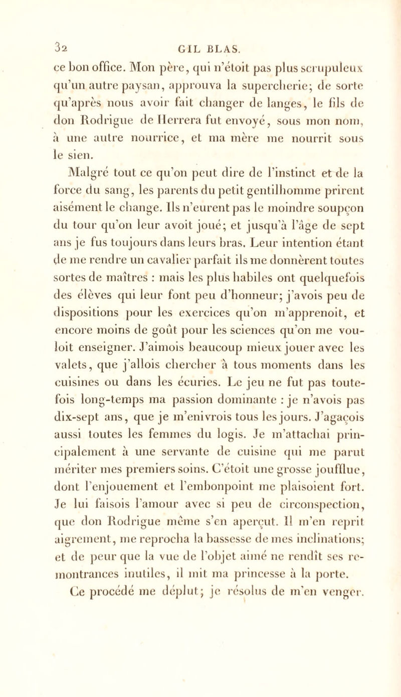 ce bon office. Mon père, qui n’étoit pas plus scrupuleux qu’un autre paysan, approuva la supercherie; de sorte qu’après nous avoir fait changer de langes, le fils de don Rodrigue de Herrera fut envoyé, sous mon nom, à une autre nourrice, et ma mère me nourrit sous le sien. Malgré tout ce qu’on peut dire de l’instinct et de la force du sang, les parents du petit gentilhomme prirent aisément le change. Ils n’eurent pas le moindre soupçon du tour qu’on leur avoit joué; et jusqu’à l’âge de sept ans je fus toujours dans leurs bras. Leur intention étant de me rendre un cavalier parfait ils me donnèrent toutes sortes de maîtres : mais les plus habiles ont quelquefois des élèves qui leur font peu d’honneur; j’avois peu de dispositions pour les exercices qu’on m’apprenoit, et encore moins de goût pour les sciences qu’on me vou- loit enseigner. J’aimois beaucoup mieux jouer avec les valets, que j’allois chercher à tous moments dans les cuisines ou dans les écuries. Le jeu ne fut pas toute- fois long-temps ma passion dominante : je n’avois pas dix-sept ans, que je m’enivrois tous les jours. J’agaçois aussi toutes les femmes du logis. Je m’attachai prin- cipalement à une servante de cuisine qui me parut mériter mes premiers soins. C’étoit une grosse joufflue, dont l’enjouement et l’embonpoint me plaisoient fort. Je lui faisois l’amour avec si peu de circonspection, que don Rodrigue meme s’en aperçut. Il m’en reprit aigrement, me reprocha la bassesse de mes inclinations; et de peur que la vue de l’objet aimé ne rendît ses re- montrances inutiles, il mit ma princesse à la porte. Ce procédé me déplut; je résolus de m'en venger.