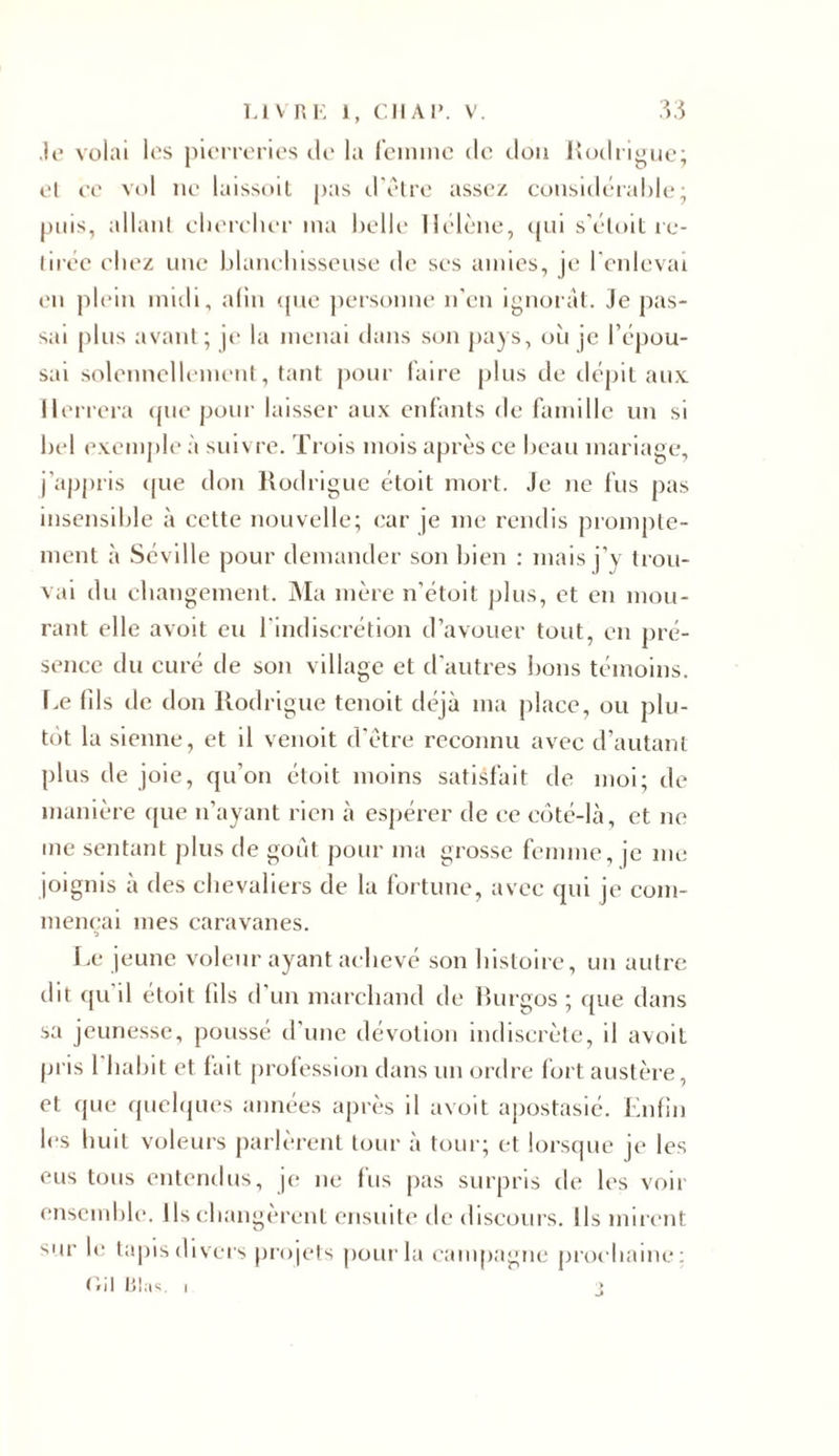 .le volai les pierreries de la femme de don Rodrigue; el ce vol ne laissoil pas d'être assez considérable; puis, allant chercher ma belle Hélène, qui s’étoit re- tirée chez une blanchisseuse de ses amies, je l'enlevai en plein midi, afin que personne n’en ignorât. Je pas- sai plus avant; je la menai dans son pays, où je l’épou- sai solennellement, tant pour faire plus de dépit aux Il errera que pour laisser aux enfants de famille un si bel exemple à suivre. Trois mois après ce beau mariage, j’appris que don Rodrigue étoit mort. Je ne fus pas insensible à cette nouvelle; car je me rendis prompte- ment à Séville pour demander son bien : mais j’y trou- vai du changement. Ma mère n'étoit plus, et en mou- rant elle avoit eu l'indiscrétion d’avouer tout, en pré- sence du curé de son village et d’autres bons témoins. Le (ils de don Rodrigue tenoit déjà ma place, ou plu- tôt la sienne, et il venoit d'être reconnu avec d’autant plus de joie, qu’on étoit moins satisfait de moi; de manière que n’ayant rien à espérer de ce côté-là, et ne me sentant plus de goût pour ma grosse femme, je me joignis à des chevaliers de la fortune, avec qui je com- mençai mes caravanes. Le jeune voleur ayant achevé son histoire, un autre dit (pi il étoit (ils d un marchand de Rurgos ; que dans sa jeunesse, poussé d'une dévotion indiscrète, il avoit pris 1 habit et fait profession dans un ordre fort austère, et que quelques années après il avoit apostasié. Enfin les huit voleurs parlèrent tour à tour; et lorsque je les eus tous entendus, je ne (us pas surpris de les voir ensemble. Ils changèrent ensuite de discours. Ils mirent sur le tapis divers projets pour la campagne prochaine: C/il 131 as. i j