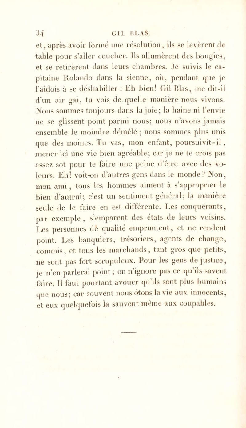 et, après avoir formé une résolution, ils se levèrent de table pour s’aller coucher. Ils allumèrent des bougies, et se retirèrent dans leurs chambres. Je suivis le ca- pitaine Holando dans la sienne, où, pendant que je l’aidois à se déshabiller : Eli bien! (iil P.las, me dit-il d’un air gai, tu vois de quelle manière nous vivons. Nous sommes toujours dans la joie; la haine ni l’envie ne se glissent point parmi nous; nous n’avons jamais ensemble le moindre démêlé ; nous sommes plus unis que des moines. Tu vas, mon enfant, poursuivit-il , mener ici une vie bien agréable; car je ne te crois pas assez sot pour te faire une peine d'être avec des vo- leurs. Eh! voit-on d’autres gens dans le monde? Non, mon ami, tous les hommes aiment à s’approprier le bien d’autrui; c’est un sentiment général; la manière seule de le faire en est différente. Les conquérants, par exemple , s’emparent des états de leurs voisins. Les personnes de qualité empruntent, et ne rendent point. Les banquiers, trésoriers, agents de change, commis, et tous les marchands, tant gros que petits, ne sont pas fort scrupuleux. Pour les gens de justice, je n’en parlerai point; on n’ignore pas ce qu’ils savent faire. Il faut pourtant avouer qu ils sont plus humains que nous; car souvent nous otons la vie aux innocents, et eux quelquefois la sauvent même aux coupables.