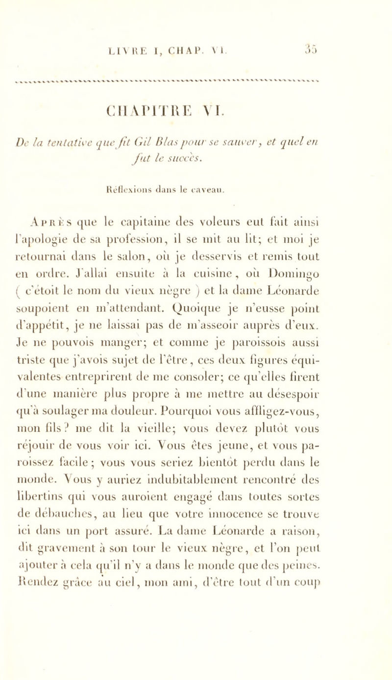 CHAPITRE VI. De la tentative que fit Gil B/as pour se sauver, et quel en fut le succès. Réflexions flans le caveau. Après que le capitaine des voleurs eut fait ainsi l'apologie de sa profession, il se mit au lit; et moi je retournai dans le salon, où je desservis et remis tout en ordre. J allai ensuite à la cuisine, où Domingo ( c'étoit le nom du vieux nègre ) et la dame Léonarde soupoient en m’attendant. Quoique je n’eusse point d'appétit, je ne laissai pas de m'asseoir auprès d’eux. Je ne pouvois manger; et comme je paroissois aussi triste que j’avois sujet de l'être, ces deux ligures équi- valentes entreprirent de me consoler; ce qu elles firent d'une manière plus propre à me mettre au désespoir qu'à soulager ma douleur. Pourquoi vous affligez-vous, mon fils? me dit la vieille; vous devez plutôt vous réjouir de vous voir ici. Vous êtes jeune, et vous pa- roissez facile; vous vous seriez bientôt perdu dans le monde. Vous y auriez indubitablement rencontré des libertins qui vous auroient engagé dans toutes sortes de débauches, au lieu que votre innocence se trouve ici dans un port assuré. La dame Léonarde a raison, dit gravement à son tour le vieux nègre, et l’on peut ajouter à cela qu’il n’y a dans le monde que des peines. Rendez grâce au ciel, mon ami, d’être tout d’un coup