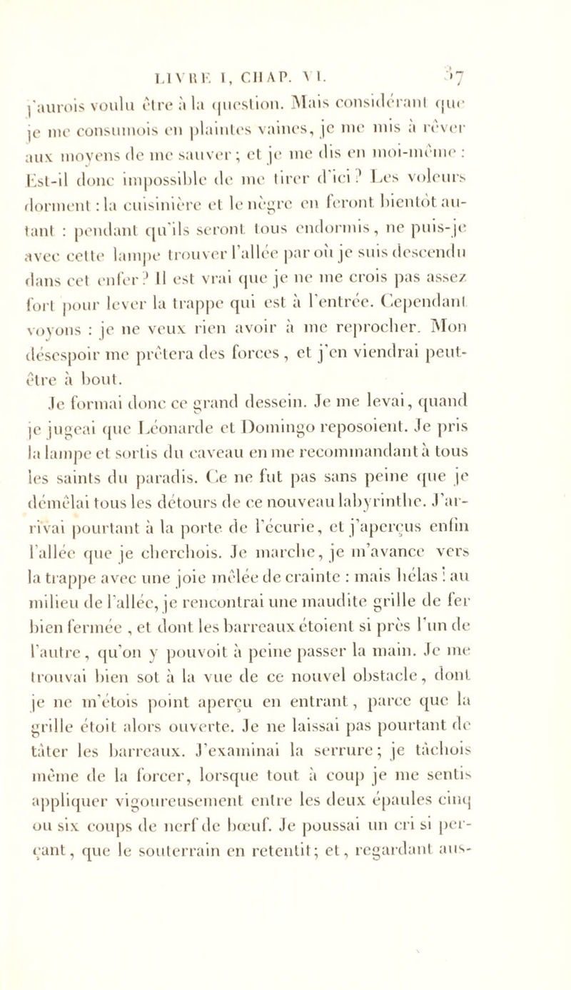 l'aurois voulu être à la question. Mais consideranl que je me consumois en plaintes vaines, je me mis a rever aux moyens de me sauver; et je me dis en moi-meme : Est-il donc impossible de me tirer d ici? Les voleurs dorment :1a cuisinière et le nègre en feront bientôt au- tant : pendant qu'ils seront tous endormis, ne puis-je avec cette lampe trouver l’allée par où je suis descendu dans cet enfer? U est vrai que je ne me crois pas assez fort pour lever la trappe qui est à l’entrée. Cependant voyons : je ne veux rien avoir à me reprocher. Mon désespoir me prêtera des forces, et j en viendrai peut- être à bout. Je formai donc ce grand dessein. Je me levai, quand ]C jugeai que Léonarde et Domingo reposoient. Je pris la lampe et sortis du caveau en me recommandant à tous les saints du paradis. Ce ne fut pas sans peine que je démêlai tous les détours de ce nouveau labyrinthe. J’ar- rivai pourtant à la porte, de l’écurie, et j’aperçus enfin l’allée que je cherchois. Je marche, je m’avance vers la trappe avec une joie mêlée de crainte : mais hélas : au milieu de l’allée, je rencontrai une maudite grille de 1er bien fermée , et dont les barreaux étoient si près 1 un de l’autre, qu’on y pouvoit à peine passer la main. Je me trouvai bien sot à la vue de ce nouvel obstacle, dont je ne m’étois point aperçu en entrant, parce que la grille étoit alors ouverte. Je ne laissai pas pourtant de tâter les barreaux. J’examinai la serrure; je tàchois même de la forcer, lorsque tout à coup je me sentis appliquer vigoureusement entre les deux épaules cinq ou six coups de nerf de bœuf. Je poussai un cri si per- çant, que le souterrain en retentit; et, regardant ans-